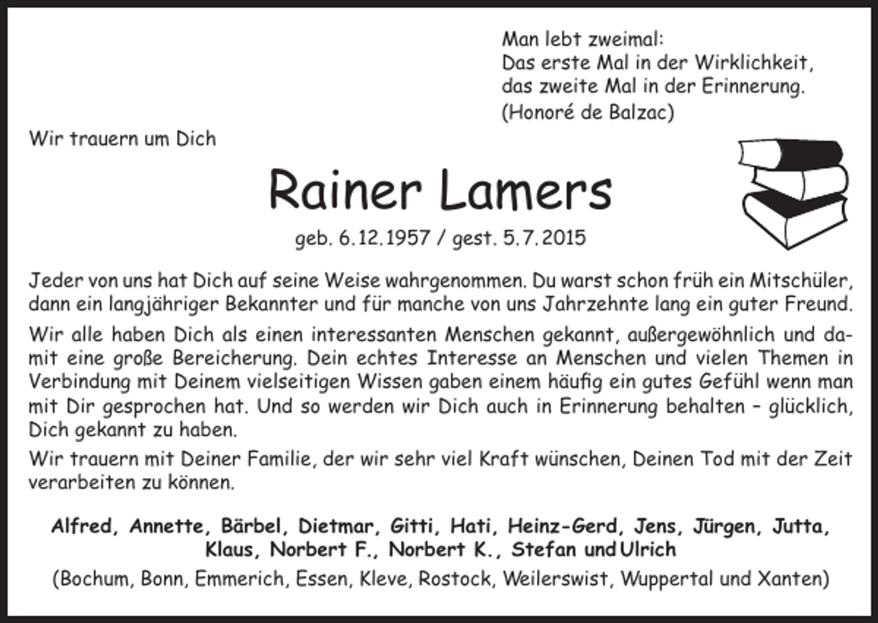 <p>Wir trauern um Dich</p><p>Man lebt zweimal:<br />Das erste Mal in der Wirklichkeit,<br />das zweite Mal in der Erinnerung.<br />(Honoré de Balzac)</p><p>Rainer Lamers<br />geb. 6. 12. 1957 / gest. 5. 7. 2015</p><p>Jeder von uns hat Dich auf seine Weise wahrgenommen. Du warst schon früh ein Mitschüler,<br />dann ein langjähriger Bekannter und für manche von uns Jahrzehnte lang ein guter Freund.<br />Wir alle haben Dich als einen interessanten Menschen gekannt, außergewöhnlich und damit eine große Bereicherung. Dein echtes Interesse an Menschen und vielen Themen in<br />Verbindung mit Deinem vielseitigen Wissen gaben einem häufig ein gutes Gefühl wenn man<br />mit Dir gesprochen hat. Und so werden wir Dich auch in Erinnerung behalten – glücklich,<br />Dich gekannt zu haben.<br />Wir trauern mit Deiner Familie, der wir sehr viel Kraft wünschen, Deinen Tod mit der Zeit<br />verarbeiten zu können.<br />Alfred, Annette, Bärbel, Dietmar, Gitti, Hati, Heinz-Gerd, Jens, Jürgen, Jutta,<br />Klaus, Norbert F., Norbert K., Stefan und Ulrich<br />(Bochum, Bonn, Emmerich, Essen, Kleve, Rostock, Weilerswist, Wuppertal und Xanten)</p>