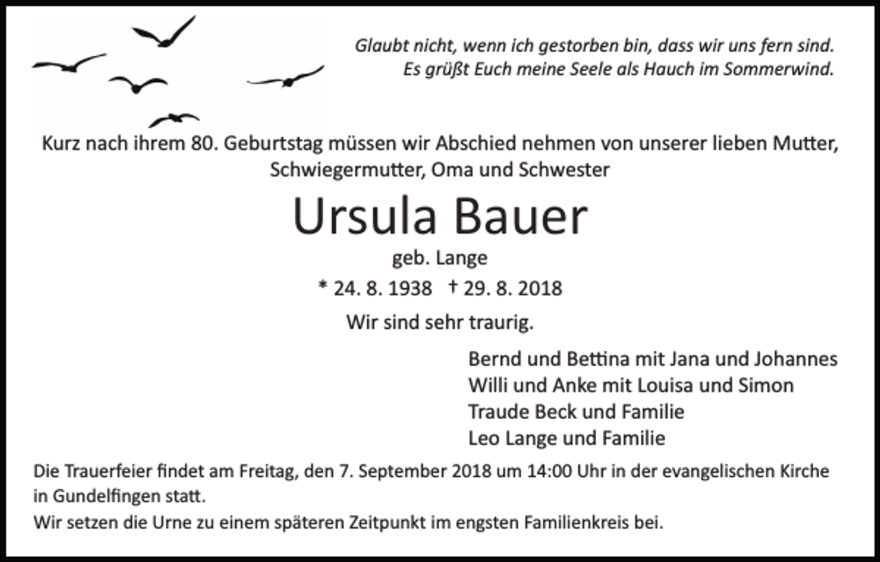 <p>Glaubt nicht, wenn ich gestorben bin, dass wir uns fern sind.<br />Es grüßt Euch meine Seele als Hauch im Sommerwind.</p><p>Kurz nach ihrem 80. Geburtstag müssen wir Abschied nehmen von unserer lieben Mu�er,<br />Schwiegermu�er, Oma und Schwester</p><p>Ursula Bauer<br />geb. Lange<br />* 24. 8. 1938 † 29. 8. 2018<br />Wir sind sehr traurig.<br />Bernd und Be�na mit Jana und Johannes<br />Willi und Anke mit Louisa und Simon<br />Traude Beck und Familie<br />Leo Lange und Familie<br />Die Trauerfeier ﬁndet am Freitag, den 7. September 2018 um 14:00 Uhr in der evangelischen Kirche<br />in Gundelﬁngen sta�.<br />Wir setzen die Urne zu einem späteren Zeitpunkt im engsten Familienkreis bei.</p>