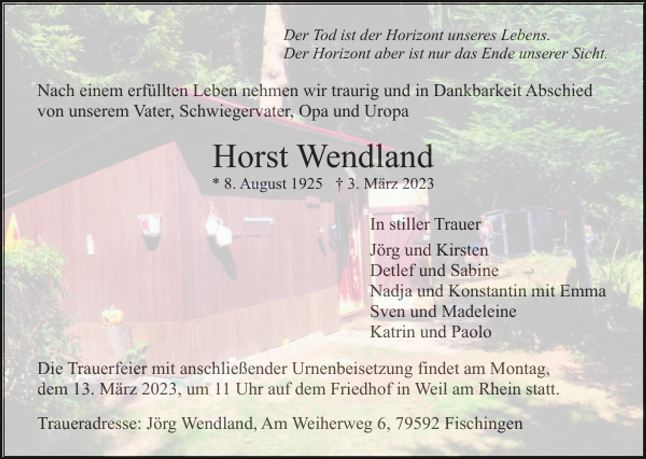 <p>Der Tod ist der Horizont unseres Lebens.<br />Der Horizont aber ist nur das Ende unserer Sicht.</p><p>Nach einem erfüllten Leben nehmen wir traurig und in Dankbarkeit Abschied<br />von unserem Vater, Schwiegervater, Opa und Uropa</p><p>Horst Wendland<br />* 8. August 1925 † 3. März 2023</p><p>In stiller Trauer<br />Jörg und Kirsten<br />Detlef und Sabine<br />Nadja und Konstantin mit Emma<br />Sven und Madeleine<br />Katrin und Paolo<br />Die Trauerfeier mit anschließender Urnenbeisetzung findet am Montag,<br />dem 13. März 2023, um 11 Uhr auf dem Friedhof in Weil am Rhein statt.<br />Traueradresse: Jörg Wendland, Am Weiherweg 6, 79592 Fischingen</p>