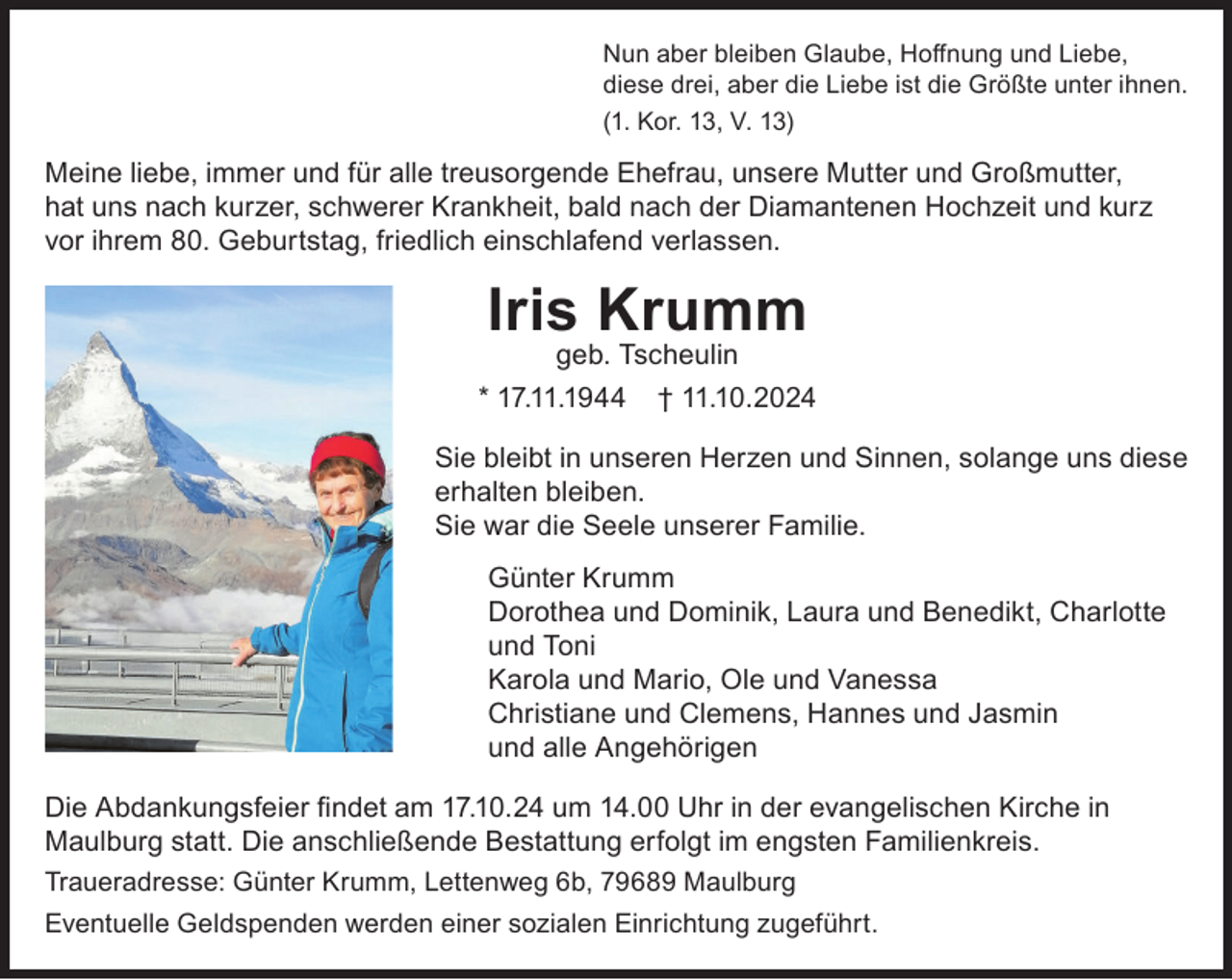 <p>Nun aber bleiben Glaube, Hoffnung und Liebe,<br />diese drei, aber die Liebe ist die Größte unter ihnen.<br />(1. Kor. 13, V. 13)</p><p>Meine liebe, immer und für alle treusorgende Ehefrau, unsere Mutter und Großmutter,<br />hat uns nach kurzer, schwerer Krankheit, bald nach der Diamantenen Hochzeit und kurz<br />vor ihrem 80. Geburtstag, friedlich einschlafend verlassen.</p><p>Iris Krumm<br />geb. Tscheulin<br />* 17.11.1944</p><p>† 11.10.2024</p><p>Sie bleibt in unseren Herzen und Sinnen, solange uns diese<br />erhalten bleiben.<br />Sie war die Seele unserer Familie.<br />Günter Krumm<br />Dorothea und Dominik, Laura und Benedikt, Charlotte<br />und Toni<br />Karola und Mario, Ole und Vanessa<br />Christiane und Clemens, Hannes und Jasmin<br />und alle Angehörigen<br />Die Abdankungsfeier findet am 17.10.24 um 14.00 Uhr in der evangelischen Kirche in<br />Maulburg statt. Die anschließende Bestattung erfolgt im engsten Familienkreis.<br />Traueradresse: Günter Krumm, Lettenweg 6b, 79689 Maulburg<br />Eventuelle Geldspenden werden einer sozialen Einrichtung zugeführt.</p>