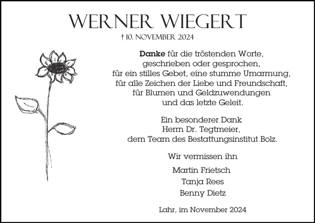 <p>Werner Wiegert<br />† 10. November 2024</p><p>Danke für die tröstenden Worte,<br />geschrieben oder gesprochen,<br />für ein stilles Gebet, eine stumme Umarmung,<br />für alle Zeichen der Liebe und Freundschaft,<br />für Blumen und Geldzuwendungen<br />und das letzte Geleit.<br />Ein besonderer Dank<br />Herrn Dr. Tegtmeier,<br />dem Team des Bestattungsinstitut Bolz.<br />Wir vermissen ihn<br />Martin Frietsch<br />Tanja Rees<br />Benny Dietz<br />Lahr, im November 2024</p>