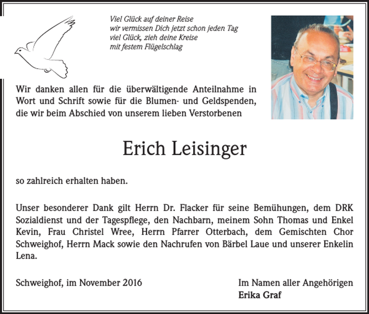 <p>Viel Glück auf deiner Reise<br />wir vermissen Dich jetzt schon jeden Tag<br />viel Glück, zieh deine Kreise<br />mit festem Flügelschlag</p><p>Wir danken allen für die überwältigende Anteilnahme in<br />Wort und Schrift sowie für die Blumen- und Geldspenden,<br />die wir beim Abschied von unserem lieben Verstorbenen</p><p>Erich Leisinger<br />so zahlreich erhalten haben.<br />Unser besonderer Dank gilt Herrn Dr. Flacker für seine Bemühungen, dem DRK<br />Sozialdienst und der Tagespflege, den Nachbarn, meinem Sohn Thomas und Enkel<br />Kevin, Frau Christel Wree, Herrn Pfarrer Otterbach, dem Gemischten Chor<br />Schweighof, Herrn Mack sowie den Nachrufen von Bärbel Laue und unserer Enkelin<br />Lena.<br />Schweighof, im November 2016 Im Namen aller Angehörigen<br />Erika Graf</p>