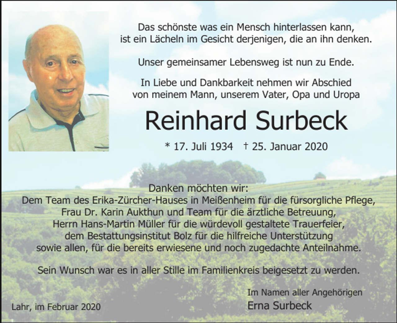 <p>Das schönste was ein Mensch hinterlassen kann,<br />ist ein Lächeln im Gesicht derjenigen, die an ihn denken.<br />Unser gemeinsamer Lebensweg ist nun zu Ende.<br />In Liebe und Dankbarkeit nehmen wir Abschied<br />von meinem Mann, unserem Vater, Opa und Uropa</p><p>Reinhard Surbeck<br />* 17. Juli 1934 † 25. Januar 2020</p><p>Danken möchten wir:<br />Dem Team des Erika-Zürcher-Hauses in Meißenheim für die fürsorgliche Pflege,<br />Frau Dr. Karin Aukthun und Team für die ärztliche Betreuung,<br />Herrn Hans-Martin Müller für die würdevoll gestaltete Trauerfeier,<br />dem Bestattungsinstitut Bolz für die hilfreiche Unterstützung<br />sowie allen, für die bereits erwiesene und noch zugedachte Anteilnahme.<br />Sein Wunsch war es in aller Stille im Familienkreis beigesetzt zu werden.<br />Im Namen aller Angehörigen<br />Lahr, im Februar 2020</p><p>Erna Surbeck</p>