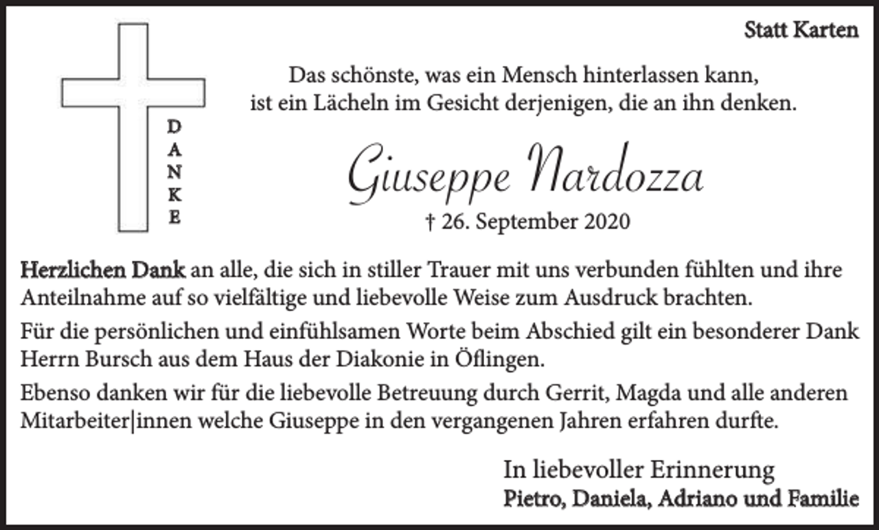 <p>Statt Karten</p><p>D<br />A<br />N<br />K<br />E</p><p>Das schönste, was ein Mensch hinterlassen kann,<br />ist ein Lächeln im Gesicht derjenigen, die an ihn denken.</p><p>Giuseppe Nardozza<br />† 26. September 2020</p><p>Herzlichen Dank an alle, die sich in stiller Trauer mit uns verbunden fühlten und ihre<br />Anteilnahme auf so vielfältige und liebevolle Weise zum Ausdruck brachten.<br />Für die persönlichen und einfühlsamen Worte beim Abschied gilt ein besonderer Dank<br />Herrn Bursch aus dem Haus der Diakonie in Öflingen.<br />Ebenso danken wir für die liebevolle Betreuung durch Gerrit, Magda und alle anderen<br />Mitarbeiter|innen welche Giuseppe in den vergangenen Jahren erfahren durfte.</p><p>In liebevoller Erinnerung</p><p>Pietro, Daniela, Adriano und Familie</p>