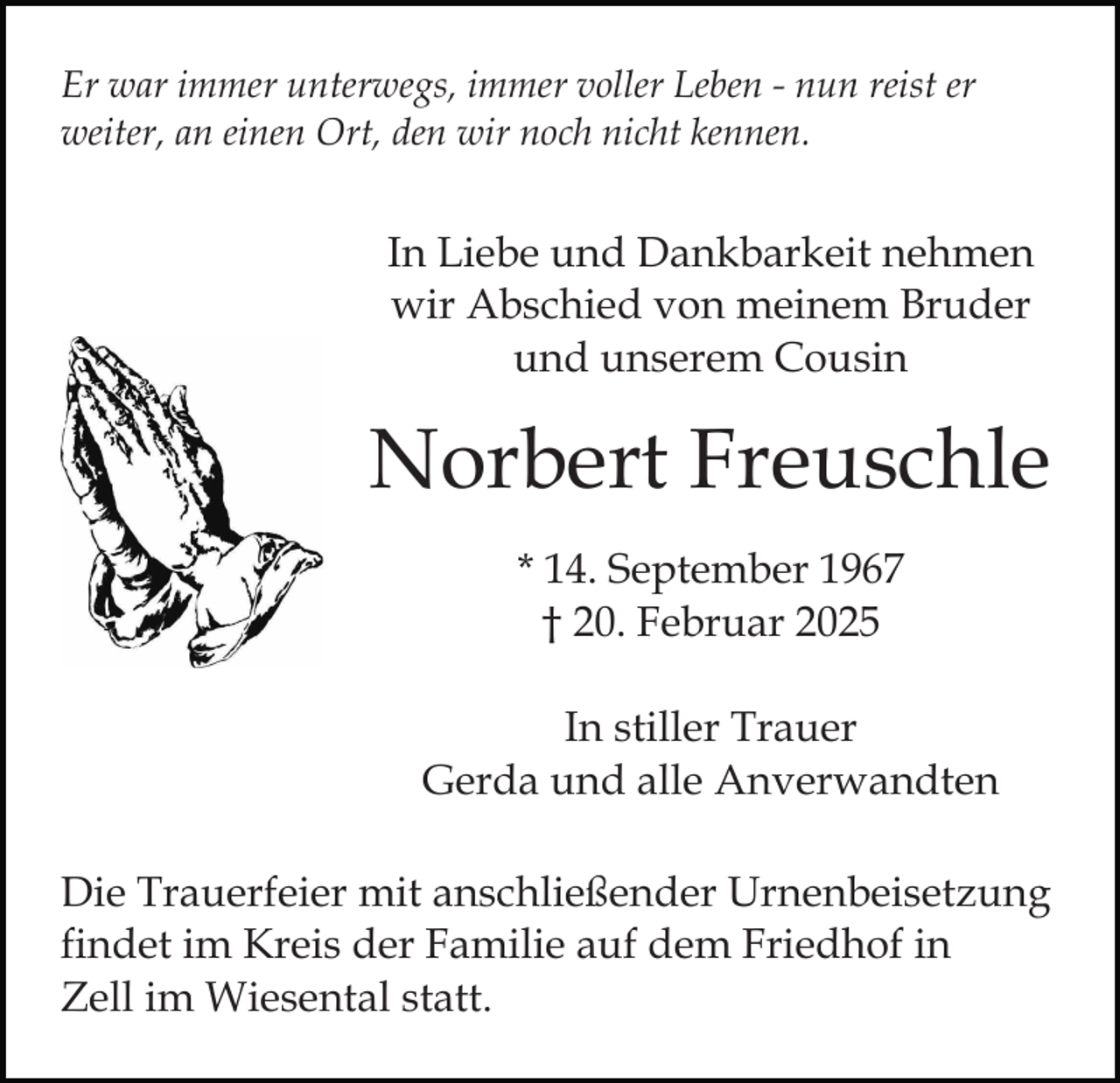 <p>Er war immer unterwegs, immer voller Leben - nun reist er<br />weiter, an einen Ort, den wir noch nicht kennen.</p><p>In Liebe und Dankbarkeit nehmen<br />wir Abschied von meinem Bruder<br />und unserem Cousin</p><p>Norbert Freuschle<br />* 14. September 1967<br />† 20. Februar 2025<br />In stiller Trauer<br />Gerda und alle Anverwandten<br />Die Trauerfeier mit anschließender Urnenbeisetzung<br />findet im Kreis der Familie auf dem Friedhof in<br />Zell im Wiesental statt.</p>