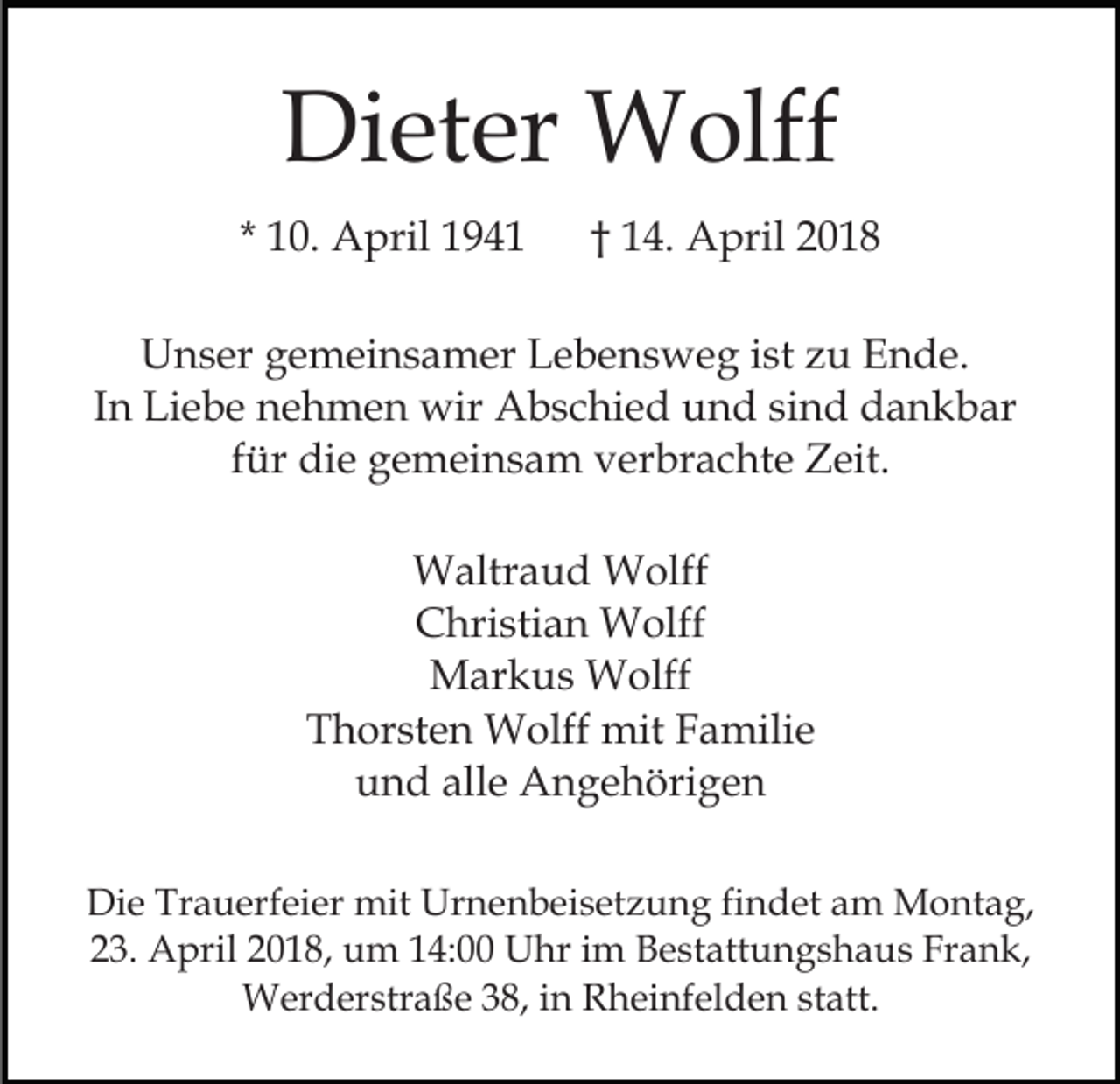 <p>Di<br />et er Wolff<br />W olff<br />Dieter<br />* 10.<br />1 0. April<br />A pril</p><p>†† 14.<br />1 4. April<br />A pril</p><p>UUnser<br />n s er ggemeinsamer<br />e m ei n s a m er LLebensweg<br />e b e n s w e g iist<br />st zzu<br />u Ende.<br />E n d e.<br />IInn Liebe<br />Li e b e nehmen<br />n e h m e n wir<br />wir Abschied<br />Ab s c hi e d und<br />u n d sisind<br />n d dankbar<br />d a n k b ar<br />f ür die<br />di e gemeinsam<br />g e m ei n s a m verbrachte<br />v er br a c ht e Zeit.<br />Z eit.<br />für<br />WWaltraud<br />altr a u d WWolff<br />olff<br />CChristian<br />hri sti a n Wolff<br />W olff<br />MMarkus<br />ar k u s Wolff<br />W olff<br />TThorsten<br />h or st e n Wolff<br />W olff mit<br />mit FFamilie<br />a m ili e<br />u n d all<br />e Angehörigen<br />A n g e h öri g e n<br />und<br />alle<br />Di e Tr<br />Die<br />Trauerfeier<br />a u erf ei er mit<br />mit Ur<br />Urnenbeisetzung<br />n e n b ei s et z u n g fifindet<br />n d et am<br />a m Montag,<br />M o nt a g,<br />223.<br />3. April<br />A pril 22018,<br />0 1 8, um<br />u m 114:00<br />4: Uhr<br />U hr iim<br />m Bestattungshaus<br />B e st att u n g s h a u s Fr<br />a n k,<br />Frank,<br />W er d er str a ß e 3 8,<br />h ei nf el d e n st<br />att.<br />Werderstraße<br />38,i ninR Rheinfelden<br />statt.</p>