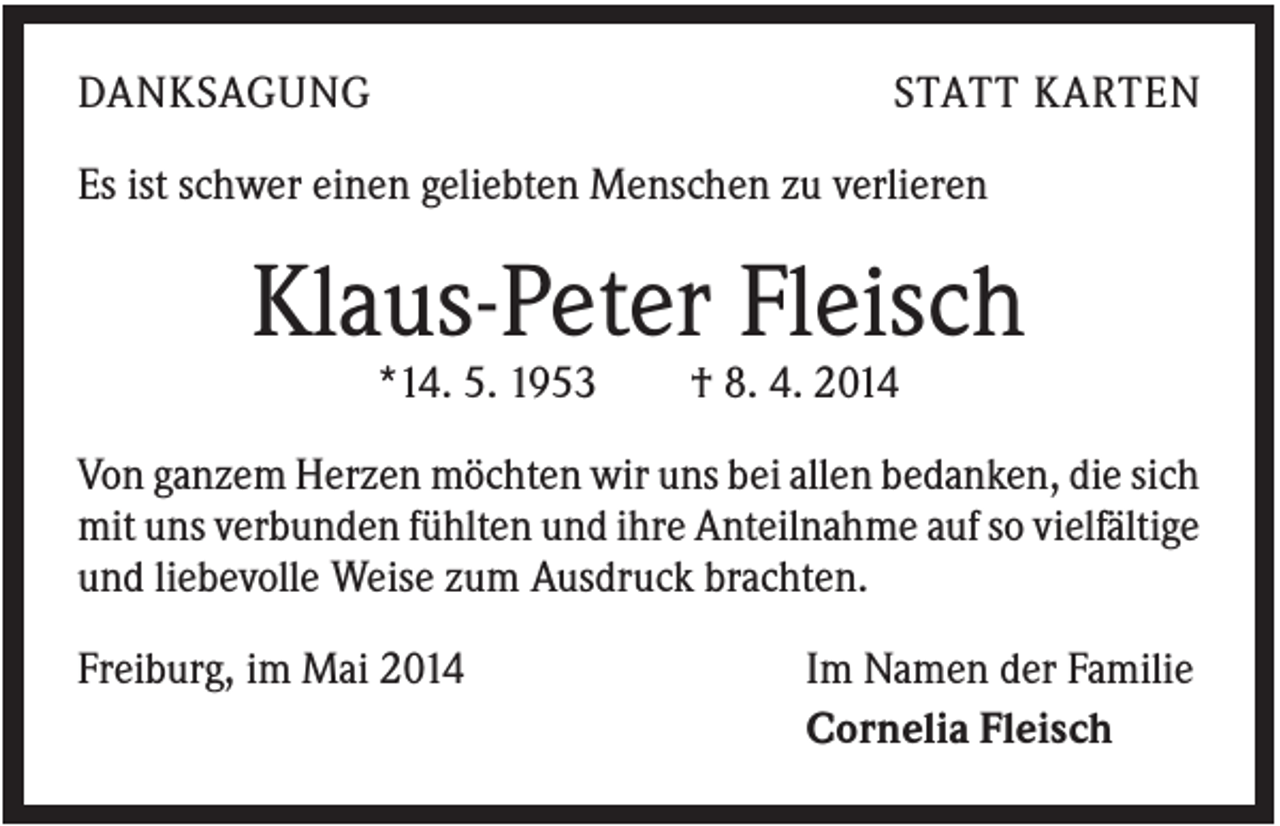 <p>DANKSAGUNG</p><p>STATT KARTEN</p><p>Es ist schwer einen geliebten Menschen zu verlieren</p><p>Klaus-Peter Fleisch<br />*14. 5. 1953</p><p>† 8. 4. 2014</p><p>Von ganzem Herzen möchten wir uns bei allen bedanken, die sich<br />mit uns verbunden fühlten und ihre Anteilnahme auf so vielfältige<br />und liebevolle Weise zum Ausdruck brachten.<br />Freiburg, im Mai 2014</p><p>Im Namen der Familie<br />Cornelia Fleisch</p>