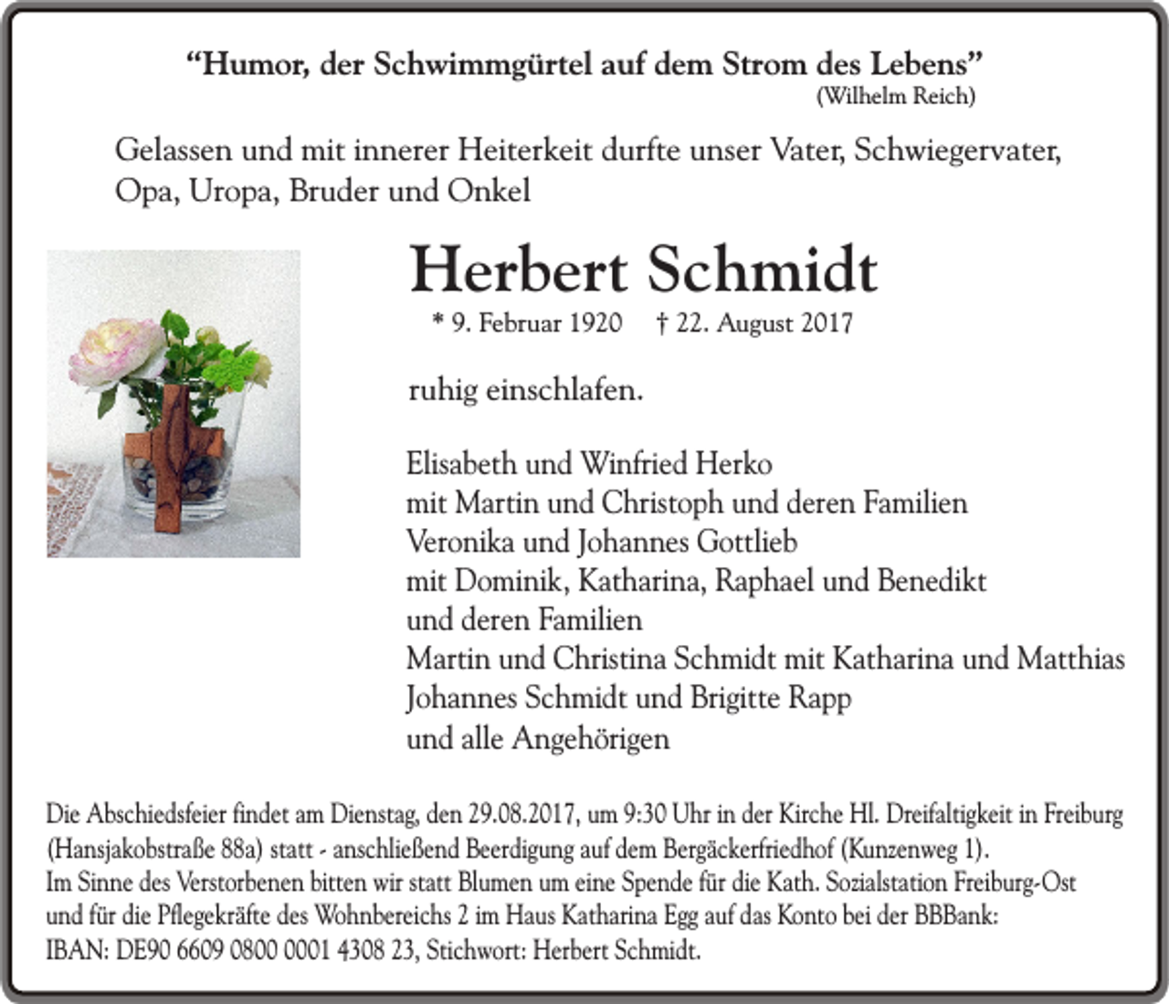 <p>“Humor, der Schwimmgürtel auf dem Strom des Lebens”<br />(Wilhelm Reich)</p><p>Gelassen und mit innerer Heiterkeit durfte unser Vater, Schwiegervater,<br />Opa, Uropa, Bruder und Onkel</p><p>Herbert Schmidt<br />* 9. Februar 1920</p><p>† 22. August 2017</p><p>ruhig einschlafen.<br />Elisabeth und Winfried Herko<br />mit Martin und Christoph und deren Familien<br />Veronika und Johannes Gottlieb<br />mit Dominik, Katharina, Raphael und Benedikt<br />und deren Familien<br />Martin und Christina Schmidt mit Katharina und Matthias<br />Johannes Schmidt und Brigitte Rapp<br />und alle Angehörigen<br />Die Abschiedsfeier findet am Dienstag, den 29.08.2017, um 9:30 Uhr in der Kirche Hl. Dreifaltigkeit in Freiburg<br />(Hansjakobstraße 88a) statt - anschließend Beerdigung auf dem Bergäckerfriedhof (Kunzenweg 1).<br />Im Sinne des Verstorbenen bitten wir statt Blumen um eine Spende für die Kath. Sozialstation Freiburg-Ost<br />und für die Pflegekräfte des Wohnbereichs 2 im Haus Katharina Egg auf das Konto bei der BBBank:<br />IBAN: DE90 6609 0801 4308 23, Stichwort: Herbert Schmidt.</p>