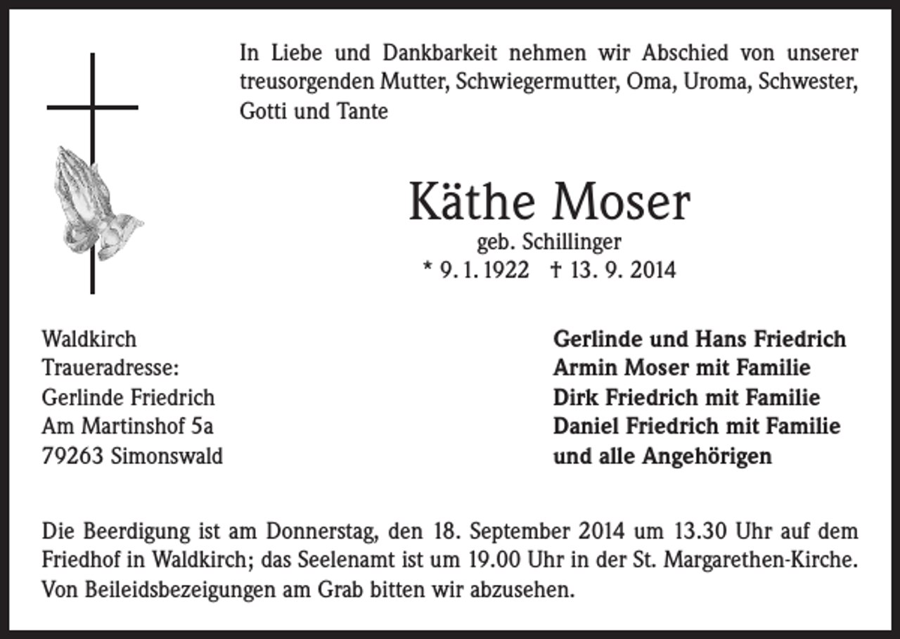 <p>In Liebe und Dankbarkeit nehmen wir Abschied von unserer<br />­treusorgenden Mutter, Schwiegermutter, Oma, Uroma, ­Schwester,<br />Gotti und Tante</p><p>Käthe Moser<br />geb. Schillinger<br />* 9. 1. 1922 † 13. 9. 2014</p><p>Waldkirch<br />Traueradresse:<br />Gerlinde Friedrich<br />Am Martinshof 5a<br />79263 Simonswald</p><p>Gerlinde und Hans Friedrich<br />Armin Moser mit Familie<br />Dirk Friedrich mit Familie<br />Daniel Friedrich mit Familie<br />und alle Angehörigen</p><p>Die Beerdigung ist am Donnerstag, den 18. September 2014 um 13.30 Uhr auf dem<br />Friedhof in Waldkirch; das Seelenamt ist um 19.00 Uhr in der St. Margarethen-Kirche.<br />Von Beileidsbezeigungen am Grab bitten wir abzusehen.</p>