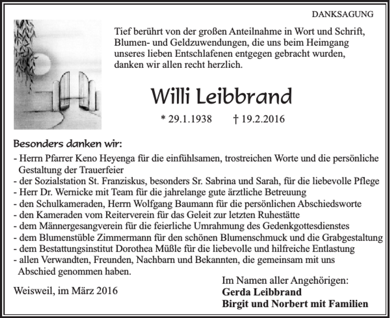 <p>DANKSAGUNG</p><p>Tief berührt von der großen Anteilnahme in Wort und Schrift,<br />Blumen- und Geldzuwendungen, die uns beim Heimgang<br />unseres lieben Entschlafenen entgegen gebracht wurden,<br />danken wir allen recht herzlich.</p><p>Willi Leibbrand<br />* 29.1.1938</p><p>† 19.2.2016</p><p>Besonders danken wir:<br />- Herrn Pfarrer Keno Heyenga für die einfühlsamen, trostreichen Worte und die persönliche<br />Gestaltung der Trauerfeier<br />- der Sozialstation St. Franziskus, besonders Sr. Sabrina und Sarah, für die liebevolle Pflege<br />- Herr Dr. Wernicke mit Team für die jahrelange gute ärztliche Betreuung<br />- den Schulkameraden, Herrn Wolfgang Baumann für die persönlichen Abschiedsworte<br />- den Kameraden vom Reiterverein für das Geleit zur letzten Ruhestätte<br />- dem Männergesangverein für die feierliche Umrahmung des Gedenkgottesdienstes<br />- dem Blumenstüble Zimmermann für den schönen Blumenschmuck und die Grabgestaltung<br />- dem Bestattungsinstitut Dorothea Müßle für die liebevolle und hilfreiche Entlastung<br />- allen Verwandten, Freunden, Nachbarn und Bekannten, die gemeinsam mit uns<br />Abschied genommen haben.<br />Im Namen aller Angehörigen:<br />Weisweil, im März 2016<br />Gerda Leibbrand<br />Birgit und Norbert mit Familien</p>