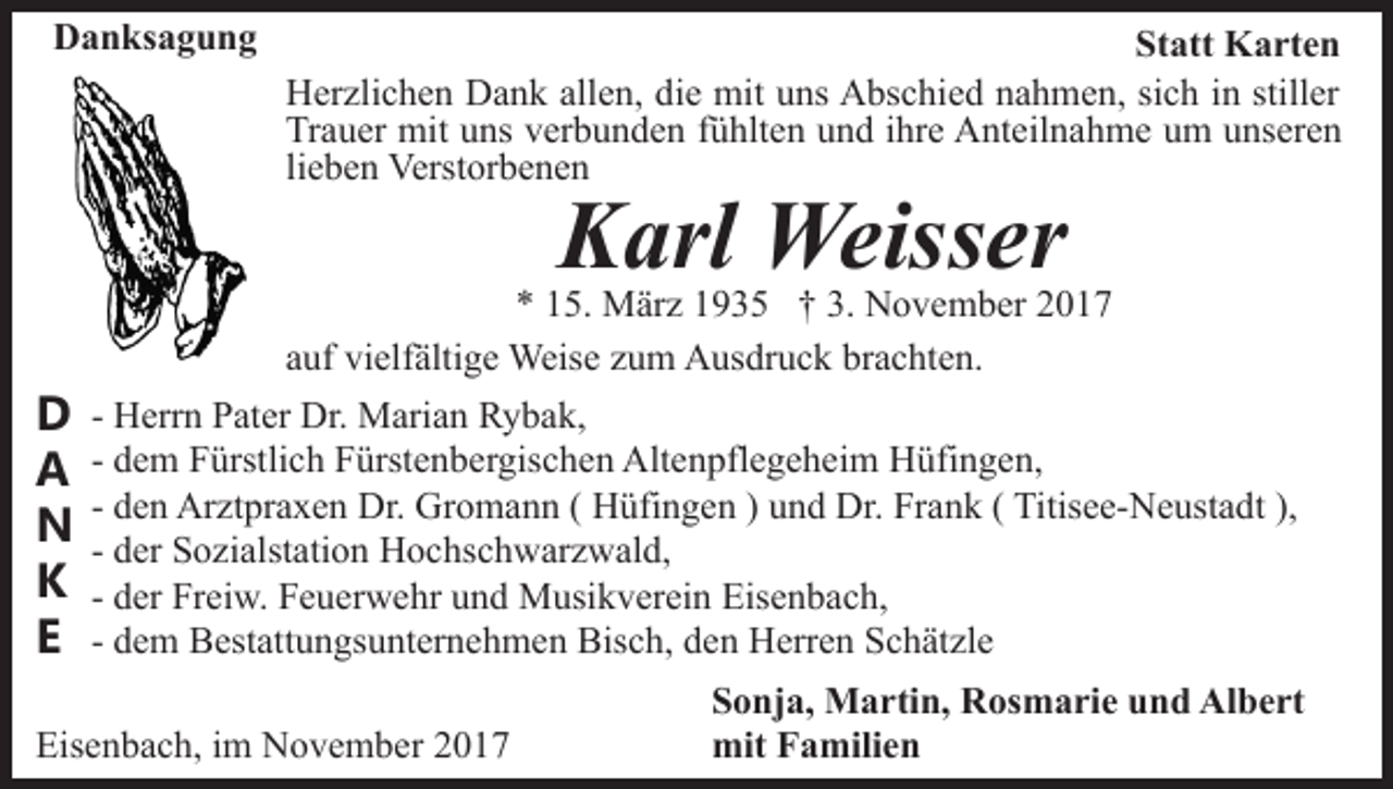 <p>DDanksagung<br />a n ks a g u n g</p><p>Statt<br />St att Karten<br />K a rt e n<br />HHerzlichen<br />er zli c h e n DDank<br />a n k all<br />e n, ddie<br />i e mit<br />mit uns<br />u ns Abschied<br />A bs c hi e d nahmen,<br />n a h me n, si<br />c h iinn still<br />er<br />allen,<br />sich<br />stiller<br />Tr<br />a u er mit<br />mit uuns<br />ns vverbunden<br />er b u n d e n fühlten<br />f ü hlt e n und<br />u n d ihre<br />i hr e Anteilnahme<br />A nt eil n ah m e uum<br />m uunseren<br />ns er e n<br />Trauer<br />li<br />e b e n Verstorbenen<br />Verst or b e n e n<br />lieben</p><p>Karl<br />K arl Weisser<br />Weiss er</p><p>DD<br />AA<br />NN<br />KK<br />EE</p><p>5. März<br />M är z 11935<br />9 3 5 †† 3.<br />N o v e m b er 22<br />** 115.<br />3. November<br />aauf<br />uf vielfältige<br />vi elf älti g e Weise<br />Weis e zzum<br />u m Ausdruck<br />A us dr u c k brachten.<br />br a c ht e n.<br />- Herrn<br />H err n Pater<br />P at er Dr.<br />Dr. Marian<br />M ari a n Rybak,<br />R y b a k,<br />- dem<br />d e m Fürstlich<br />F ürstli c h Fürstenbergischen<br />F ürst e n b er gis c h e n Altenpflegeheim<br />Alt e n pfl e g e h ei m Hüfingen,<br />H üfi n g e n,<br />- den<br />d e n Arztpraxen<br />Ar zt pr a x e n Dr.<br />Dr. Gromann<br />Gr om a n n ( ( HHüfingen<br />üfi n g e n ) )uund<br />n d DDr.<br />r. Frank<br />Fr a n k ( Titisee-Neustadt<br />Titis e e- N e ust a dt ),<br />- der<br />d er Sozialstation<br />S o zi alst ati o n Hochschwarzwald,<br />H o c hsc h w ar z w al d,<br />- der<br />d er Freiw.<br />Fr ei w. Feuerwehr<br />F e u er w e hr und<br />u nd Musikverein<br />M usi k v er ei n Eisenbach,<br />Eis e n b a c h ,<br />- dem<br />d e m Bestattungsunternehmen<br />B est att u n gs u nt er n eh m e n Bisch,<br />Bis c h, dden<br />e n Herren<br />H err e n Schätzle<br />S c h ät zl e</p><p>Eisenbach,<br />Eis<br />e n b a c h, i im<br />m November<br />N o v e m b er</p><p>S o nj a, Martin,<br />Sonja,<br />M a rti n, Rosmarie<br />R os m a ri e und<br />u n d Albert<br />Al b e rt<br />mit<br />a mili e n<br />mitFFamilien</p>