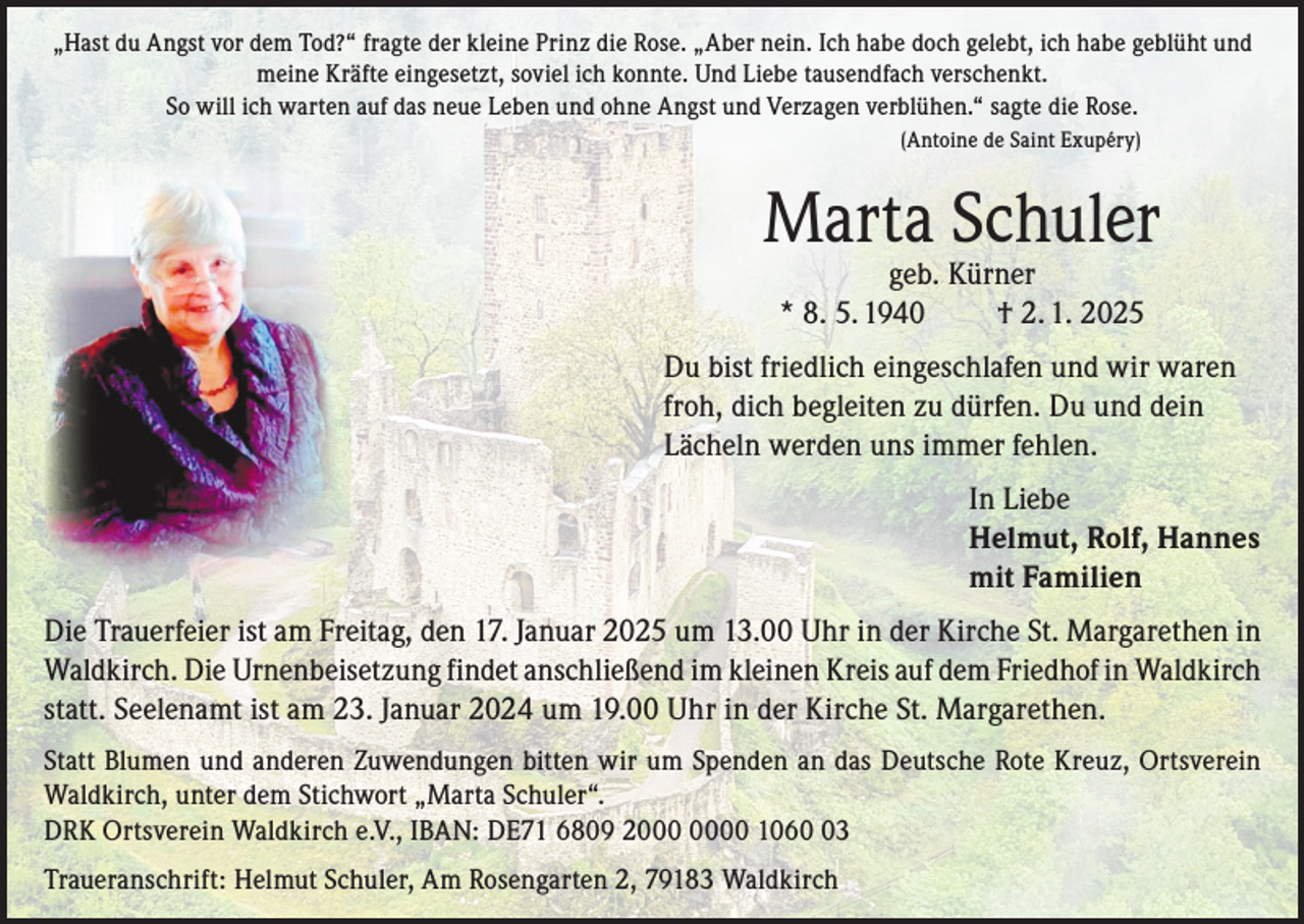 <p>„Hast du Angst vor dem Tod?“ fragte der kleine Prinz die Rose. „Aber nein. Ich habe doch gelebt, ich habe geblüht und<br />meine Kräfte eingesetzt, soviel ich konnte. Und Liebe tausendfach verschenkt.<br />So will ich warten auf das neue Leben und ohne Angst und Verzagen verblühen.“ sagte die Rose.<br />(Antoine de Saint Exupéry)</p><p>Marta Schuler<br />geb. Kürner<br />* 8. 5. 1940<br />† 2. 1. 2025</p><p>Du bist friedlich eingeschlafen und wir waren<br />froh, dich begleiten zu dürfen. Du und dein<br />Lächeln werden uns immer fehlen.<br />In Liebe<br />Helmut, Rolf, Hannes<br />mit Familien<br />Die Trauerfeier ist am Freitag, den 17. Januar 2025 um 13.00 Uhr in der Kirche St. Margarethen in<br />Waldkirch. Die Urnenbeisetzung findet anschließend im kleinen Kreis auf dem Friedhof in Waldkirch<br />statt. Seelenamt ist am 23. Januar 2024 um 19.00 Uhr in der Kirche St. Margarethen.<br />Statt Blumen und anderen Zuwendungen bitten wir um Spenden an das Deutsche Rote Kreuz, Ortsverein<br />Waldkirch, unter dem Stichwort „Marta Schuler“.<br />DRK Ortsverein Waldkirch e.V., IBAN: DE71 6809 20 1063<br />Traueranschrift: Helmut Schuler, Am Rosengarten 2, 79183 Waldkirch</p>