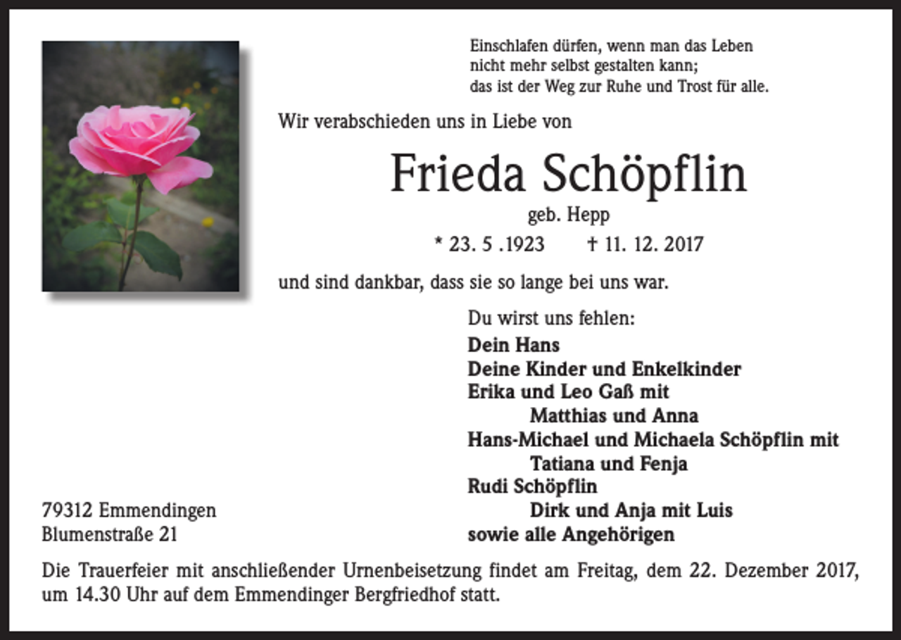 <p>Einschlafen dürfen, wenn man das Leben<br />nicht mehr selbst gestalten kann;<br />das ist der Weg zur Ruhe und Trost für alle.</p><p>Wir verabschieden uns in Liebe von</p><p>Frieda Schöpflin<br />geb. Hepp<br />* 23. 5 .1923 † 11. 12. 2017</p><p>und sind dankbar, dass sie so lange bei uns war.</p><p>79312 Emmendingen<br />Blumenstraße 21</p><p>Du wirst uns fehlen:<br />Dein Hans<br />Deine Kinder und Enkelkinder<br />Erika und Leo Gaß mit<br />Matthias und Anna<br />Hans-Michael und Michaela Schöpflin mit<br />Tatiana und Fenja<br />Rudi Schöpflin<br />Dirk und Anja mit Luis<br />sowie alle Angehörigen</p><p>Die Trauerfeier mit anschließender Urnenbeisetzung findet am Freitag, dem 22. Dezember 2017,<br />um 14.30 Uhr auf dem Emmendinger Bergfriedhof statt.</p>