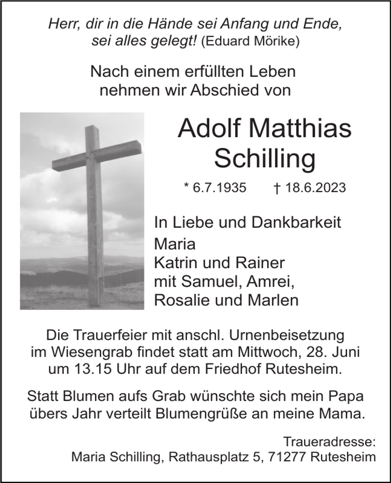 <p>Herr, dir in die Hände sei Anfang und Ende,<br />sei alles gelegt! (Eduard Mörike)</p><p>Nach einem erfüllten Leben<br />nehmen wir Abschied von</p><p>Adolf Matthias<br />Schilling<br />* 6.7.1935</p><p>† 18.6.2023</p><p>In Liebe und Dankbarkeit<br />Maria<br />Katrin und Rainer<br />mit Samuel, Amrei,<br />Rosalie und Marlen<br />Die Trauerfeier mit anschl. Urnenbeisetzung<br />im Wiesengrab findet statt am Mittwoch, 28. Juni<br />um 13.15 Uhr auf dem Friedhof Rutesheim.<br />Statt Blumen aufs Grab wünschte sich mein Papa<br />übers Jahr verteilt Blumengrüße an meine Mama.<br />Traueradresse:<br />Maria Schilling, Rathausplatz 5, 71277 Rutesheim</p>