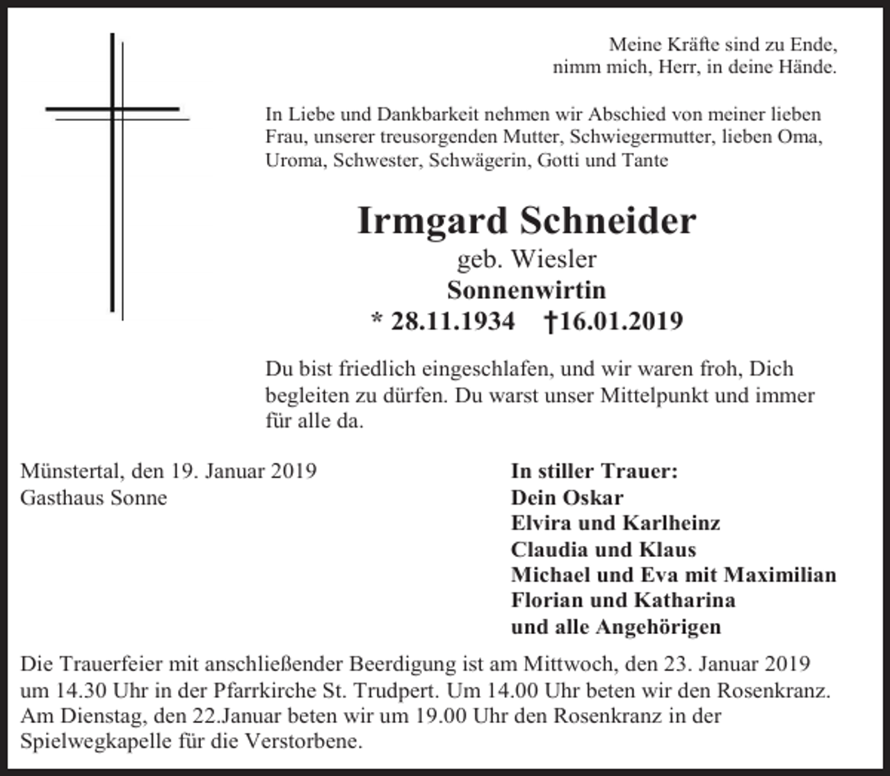 <p>Meine Kräfte sind zu Ende,<br />nimm mich, Herr, in deine Hände.<br />In Liebe und Dankbarkeit nehmen wir Abschied von meiner lieben<br />Frau, unserer treusorgenden Mutter, Schwiegermutter, lieben Oma,<br />Uroma, Schwester, Schwägerin, Gotti und Tante</p><p>Irmgard Schneider<br />geb. Wiesler<br />Sonnenwirtin<br />* 28.11.1934 †16.01.2019<br />Du bist friedlich eingeschlafen, und wir waren froh, Dich<br />begleiten zu dürfen. Du warst unser Mittelpunkt und immer<br />für alle da.<br />Münstertal, den 19. Januar 2019<br />Gasthaus Sonne</p><p>In stiller Trauer:<br />Dein Oskar<br />Elvira und Karlheinz<br />Claudia und Klaus<br />Michael und Eva mit Maximilian<br />Florian und Katharina<br />und alle Angehörigen</p><p>Die Trauerfeier mit anschließender Beerdigung ist am Mittwoch, den 23. Januar 2019<br />um 14.30 Uhr in der Pfarrkirche St. Trudpert. Um 14.00 Uhr beten wir den Rosenkranz.<br />Am Dienstag, den 22.Januar beten wir um 19.00 Uhr den Rosenkranz in der<br />Spielwegkapelle für die Verstorbene.</p>
