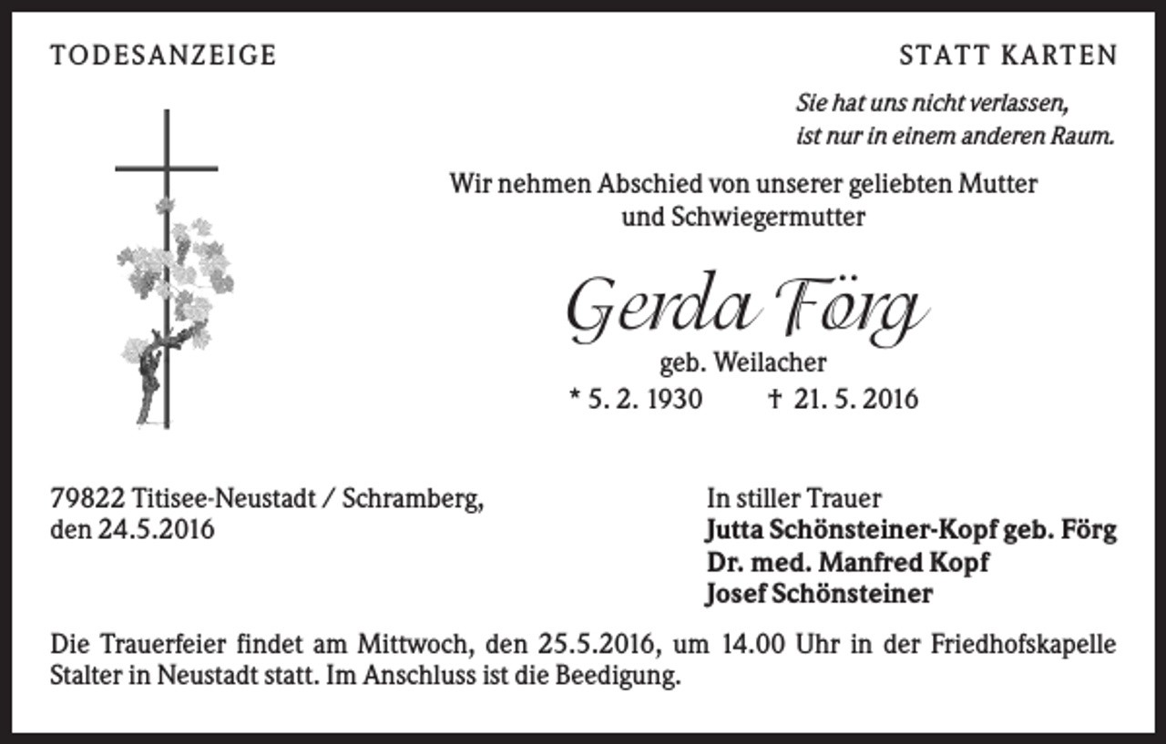 <p>TODES ANZEIGE</p><p>S TATT K ARTEN<br />Sie hat uns nicht verlassen,<br />ist nur in einem anderen Raum.</p><p>Wir nehmen Abschied von unserer geliebten Mutter<br />und Schwiegermutter</p><p>Gerda Förg<br />geb. Weilacher<br />* 5. 2. 1930<br />† 21. 5. 2016</p><p>79822 Titisee-Neustadt / Schramberg,<br />den 24.5.2016</p><p>In stiller Trauer<br />Jutta Schönsteiner-Kopf geb. Förg<br />Dr. med. Manfred Kopf<br />Josef Schönsteiner</p><p>Die Trauerfeier findet am Mittwoch, den 25.5.2016, um 14.00 Uhr in der Friedhofskapelle<br />Stalter in Neustadt statt. Im Anschluss ist die Beedigung.</p>