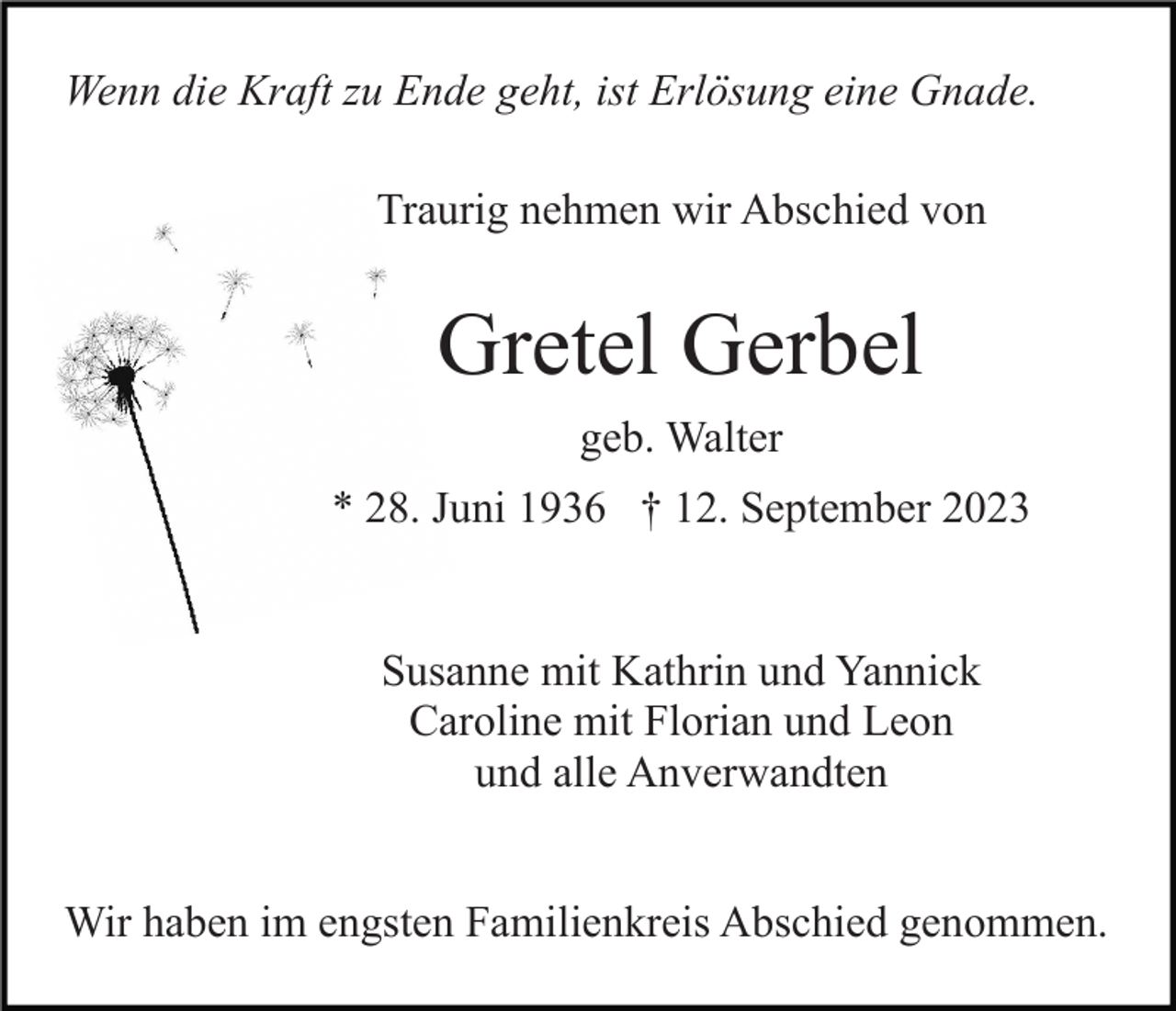 <p>Wenn die Kraft zu Ende geht, ist Erlösung eine Gnade.<br />Traurig nehmen wir Abschied von</p><p>Gretel Gerbel<br />geb. Walter<br />* 28. Juni 1936 † 12. September 2023</p><p>Susanne mit Kathrin und Yannick<br />Caroline mit Florian und Leon<br />und alle Anverwandten<br />Wir haben im engsten Familienkreis Abschied genommen.</p>
