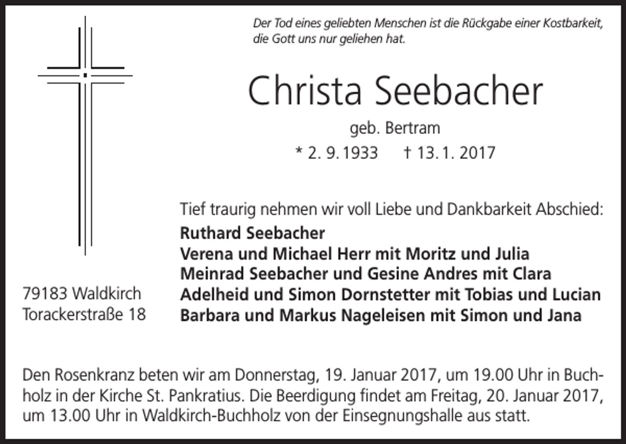 <p>Der Tod eines geliebten Menschen ist die Rückgabe einer Kostbarkeit,<br />die Gott uns nur geliehen hat.</p><p>Christa Seebacher<br />geb. Bertram<br />* 2. 9. 1933 † 13. 1. 2019183 Waldkirch<br />Torackerstraße 18</p><p>Tief traurig nehmen wir voll Liebe und Dankbarkeit Abschied:<br />Ruthard Seebacher<br />Verena und Michael Herr mit Moritz und Julia<br />Meinrad Seebacher und Gesine Andres mit Clara<br />Adelheid und Simon Dornstetter mit Tobias und Lucian<br />Barbara und Markus Nageleisen mit Simon und Jana</p><p>Den Rosenkranz beten wir am Donnerstag, 19. Januar 2017, um 19.00 Uhr in Buchholz in der Kirche St. Pankratius. Die Beerdigung findet am Freitag, 20. Januar 2017,<br />um 13.00 Uhr in Waldkirch-Buchholz von der Einsegnungshalle aus statt.</p>