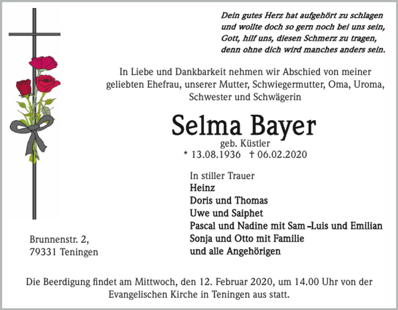 <p>In Liebe und Dankbarkeit nehmen wir Abschied von meiner<br />geliebten Ehefrau, unserer Mutter, Schwiegermutter, Oma, Uroma,<br />Schwester und Schwägerin</p><p>geb. Küstler<br />* 13.08.1936 † 06.02.2020<br />In stiller Trauer</p><p>Brunnenstr. 2,<br />79331 Teningen<br />Die Beerdigung ﬁndet am Mittwoch, den 12. Februar 2020, um 14.00 Uhr von der<br />Evangelischen Kirche in Teningen aus statt.</p>