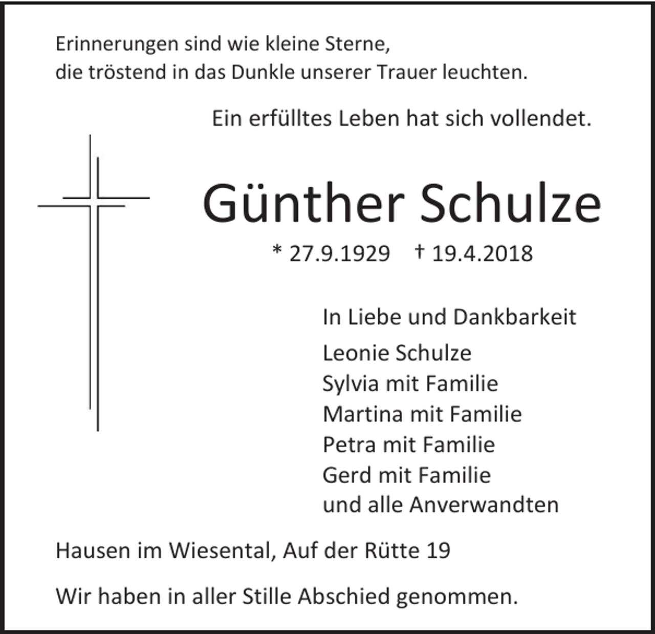 <p>Erinnerungen sind wie kleine Sterne,<br />die tröstend in das Dunkle unserer Trauer leuchten.</p><p>Ein erfülltes Leben hat sich vollendet.</p><p>Günther Schulze<br />* 27.9.1929 † 19.4.2018</p><p>In Liebe und Dankbarkeit<br />Leonie Schulze<br />Sylvia mit Familie<br />Martina mit Familie<br />Petra mit Familie<br />Gerd mit Familie<br />und alle Anverwandten<br />Hausen im Wiesental, Auf der Rütte 19<br />Wir haben in aller Stille Abschied genommen.</p>