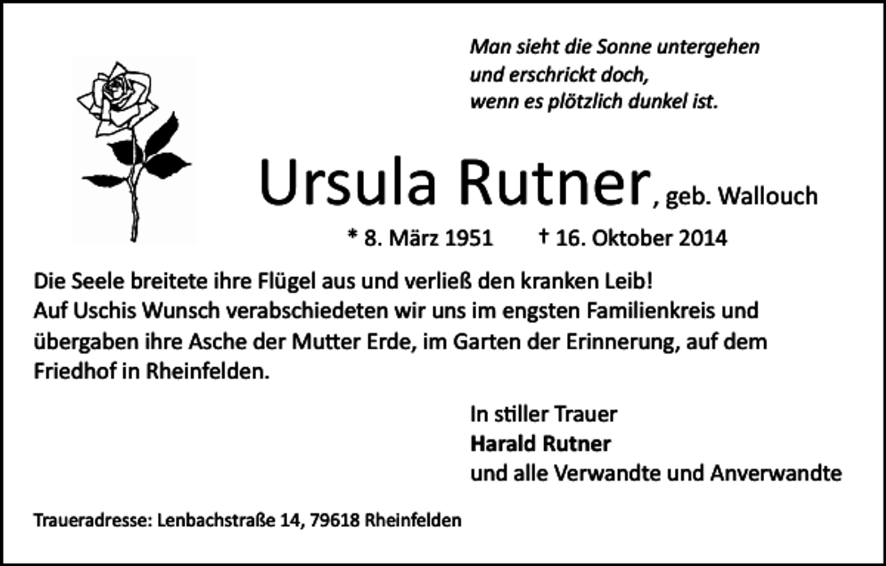 <p>Man sieht die Sonne untergehen<br />und erschrickt doch,<br />wenn es plötzlich dunkel ist.</p><p>Ursula Rutner</p><p>, geb. Wallouch</p><p>* 8. März 1951 † 16. Oktober 2014<br />Die Seele breitete ihre Flügel aus und verließ den kranken Leib!<br />Auf Uschis Wunsch verabschiedeten wir uns im engsten Familienkreis und<br />übergaben ihre Asche der Mu�er Erde, im Garten der Erinnerung, auf dem<br />Friedhof in Rheinfelden.<br />In s�ller Trauer<br />Harald Rutner<br />und alle Verwandte und Anverwandte<br />Traueradresse: Lenbachstraße 14, 79618 Rheinfelden</p>