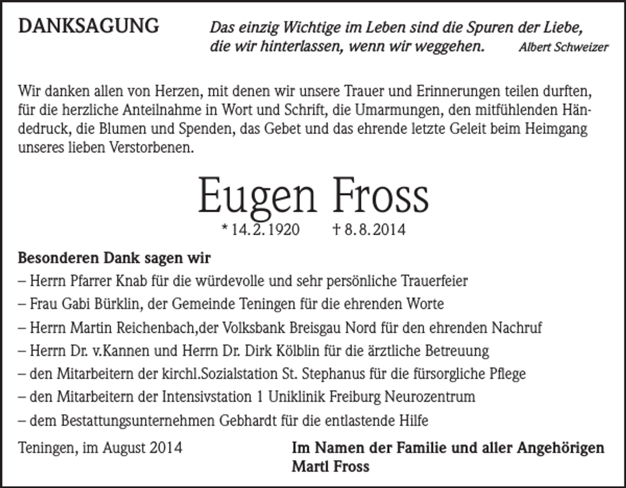 <p>DANKSAGUNG</p><p>as einzig Wichtige im Leben sind die Spuren der Liebe,<br />D<br />die wir hinterlassen, wenn wir weggehen.<br />Albert Schweizer</p><p>Wir danken allen von Herzen, mit denen wir unsere Trauer und Erinnerungen teilen durften,<br />für die herzliche Anteilnahme in Wort und Schrift, die Umarmungen, den mitfühlenden Händedruck, die Blumen und Spenden, das Gebet und das ehrende letzte Geleit beim Heimgang<br />unseres lieben Verstorbenen.</p><p>Eugen Fross<br />* 14. 2. 1920</p><p>† 8. 8. 2014</p><p>Besonderen Dank sagen wir<br />– Herrn Pfarrer Knab für die würdevolle und sehr persönliche Trauerfeier<br />– Frau Gabi Bürklin, der Gemeinde Teningen für die ehrenden Worte<br />– Herrn Martin Reichenbach,der Volksbank Breisgau Nord für den ehrenden Nachruf<br />– Herrn Dr. v.Kannen und Herrn Dr. Dirk Kölblin für die ärztliche Betreuung<br />– den Mitarbeitern der kirchl.Sozialstation St. Stephanus für die fürsorgliche Pflege<br />– den Mitarbeitern der Intensivstation 1 Uniklinik Freiburg Neurozentrum<br />– dem Bestattungsunternehmen Gebhardt für die entlastende Hilfe<br />Teningen, im August 2014 Im Namen der Familie und aller Angehörigen<br />Martl Fross</p>