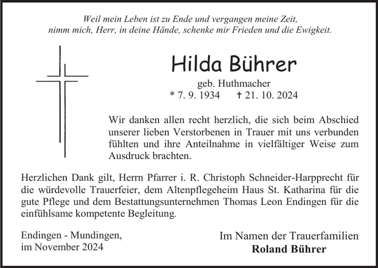 <p>Weil mein Leben ist zu Ende und vergangen meine Zeit,<br />nimm mich, Herr, in deine Hände, schenke mir Frieden und die Ewigkeit.</p>
<p>Hilda Bührer<br />geb. Huthmacher<br />* 7. 9. 1934<br /><span>†</span> 21. 10. 2024<br />Wir danken allen recht herzlich, die sich beim Abschied<br />unserer lieben Verstorbenen in Trauer mit uns verbunden<br />fühlten und ihre Anteilnahme in vielfältiger Weise zum<br />Ausdruck brachten.<br />Herzlichen Dank gilt, Herrn Pfarrer i. R. Christoph Schneider-Harpprecht für<br />die würdevolle Trauerfeier, dem Altenpflegeheim Haus St. Katharina für die<br />gute Pflege und dem Bestattungsunternehmen Thomas Leon Endingen für die<br />einfühlsame kompetente Begleitung.<br />Endingen - Mundingen,<br />im November 2024</p>
<p>Im Namen der Trauerfamilien<br />Roland Bührer</p>