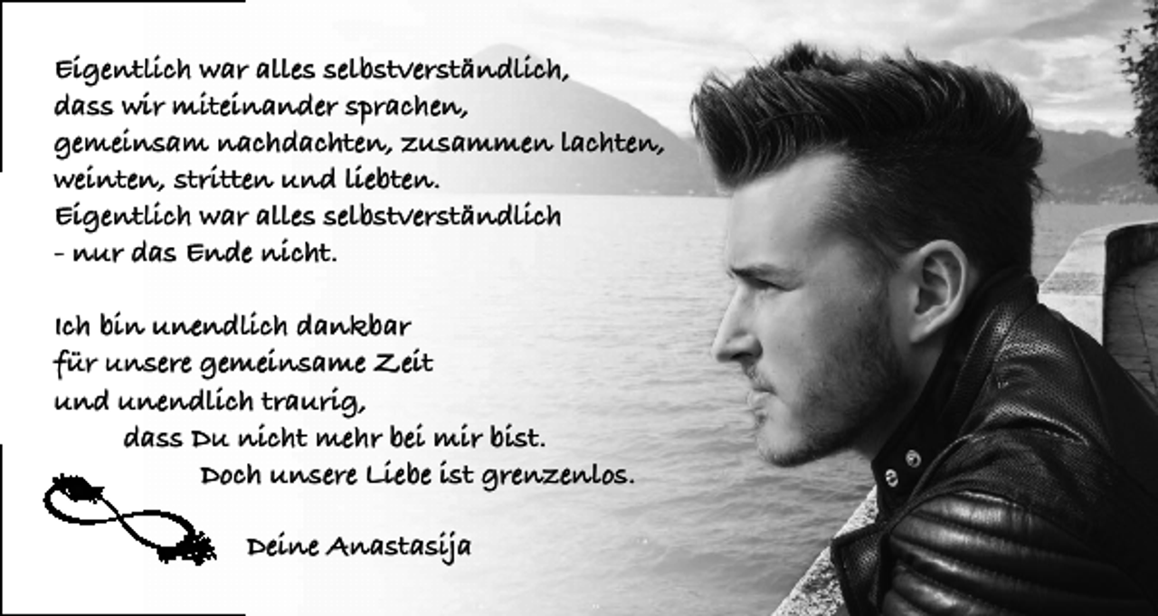 <p>Eigentlich war alles selbstverständlich,<br />dass wir miteinander sprachen,<br />gemeinsam nachdachten, zusammen lachten,<br />weinten, stritten und liebten.<br />Eigentlich war alles selbstverständlich<br />- nur das Ende nicht.<br />Ich bin unendlich dankbar<br />für unsere gemeinsame Zeit<br />und unendlich traurig,<br />dass Du nicht mehr bei mir bist.<br />Doch unsere Liebe ist grenzenlos.<br />Deine Anastasija</p>