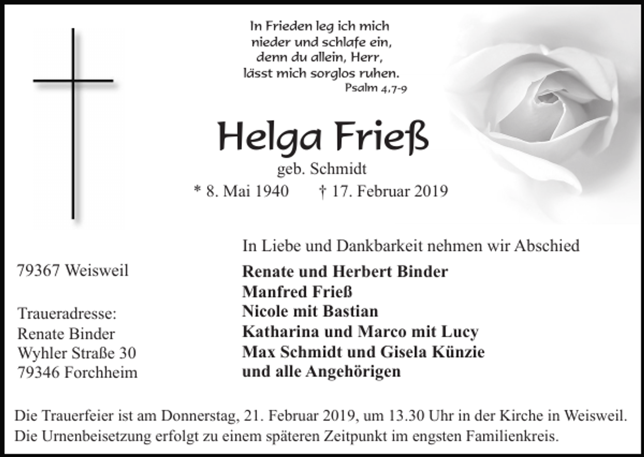 <p>In Frieden leg ich mich<br />nieder und schlafe ein,<br />denn du allein, Herr,<br />lässt mich sorglos ruhen.<br />Psalm 4,7-9</p><p>Helga Frieß<br />geb. Schmidt<br />* 8. Mai 1940<br />† 17. Februar 2019</p><p>79367 Weisweil<br />Traueradresse:<br />Renate Binder<br />Wyhler Straße 30<br />79346 Forchheim</p><p>In Liebe und Dankbarkeit nehmen wir Abschied<br />Renate und Herbert Binder<br />Manfred Frieß<br />Nicole mit Bastian<br />Katharina und Marco mit Lucy<br />Max Schmidt und Gisela Künzie<br />und alle Angehörigen</p><p>Die Trauerfeier ist am Donnerstag, 21. Februar 2019, um 13.30 Uhr in der Kirche in Weisweil.<br />Die Urnenbeisetzung erfolgt zu einem späteren Zeitpunkt im engsten Familienkreis.</p>