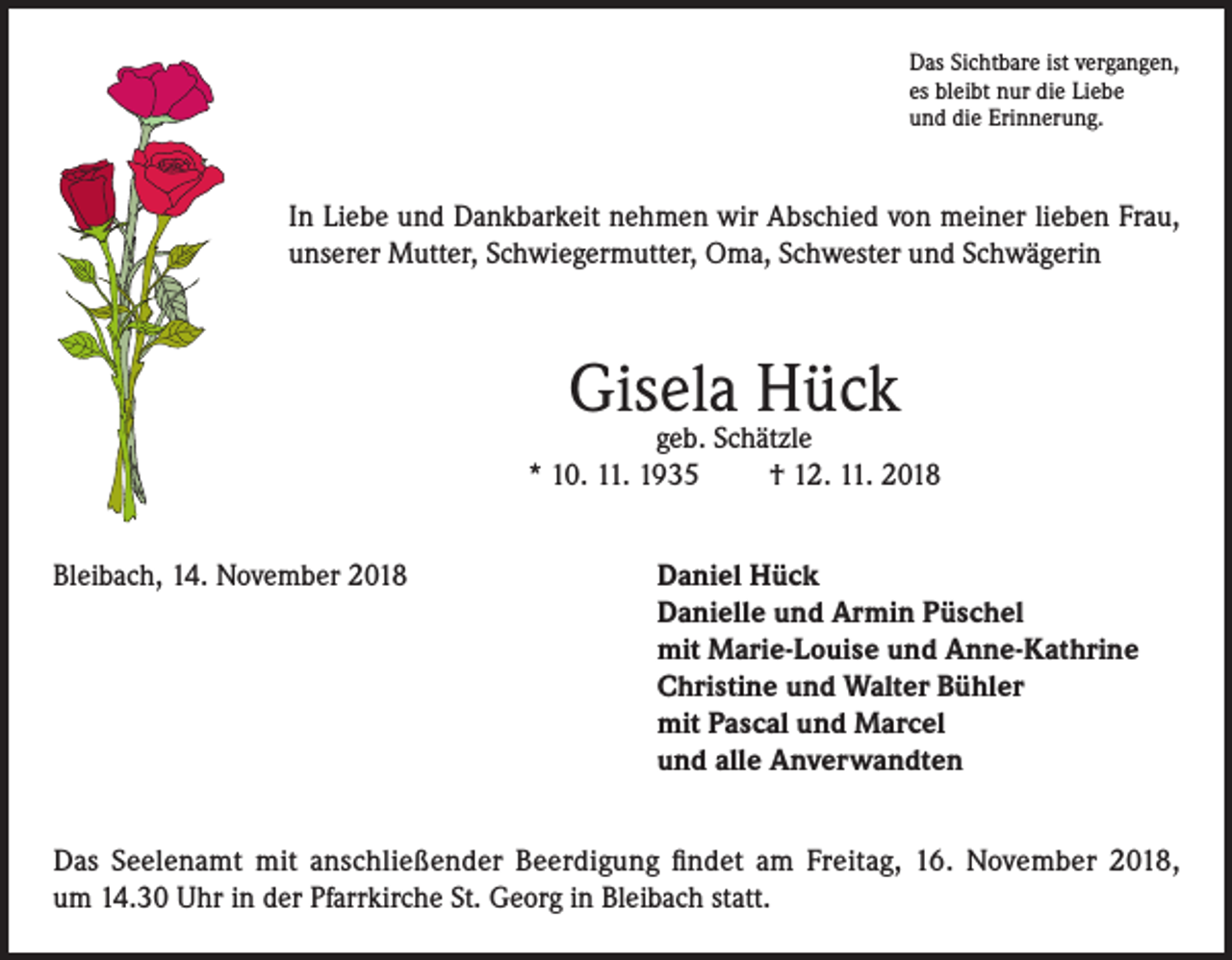 <p>Das Sichtbare ist vergangen,<br />es bleibt nur die Liebe<br />und die Erinnerung.</p><p>In Liebe und Dankbarkeit nehmen wir Abschied von meiner lieben Frau,<br />unserer Mutter, Schwiegermutter, Oma, Schwester und Schwägerin</p><p>Gisela Hück</p><p>geb. Schätzle<br />* 10. 11. 1935<br />† 12. 11. 2018<br />Bleibach, 14. November 2018 Daniel Hück<br />Danielle und Armin Püschel<br />mit Marie-Louise und Anne-Kathrine<br />Christine und Walter Bühler<br />mit Pascal und Marcel<br />und alle Anverwandten<br />Das Seelenamt mit anschließender Beerdigung findet am Freitag, 16. November 2018,<br />um 14.30 Uhr in der Pfarrkirche St. Georg in Bleibach statt.</p>