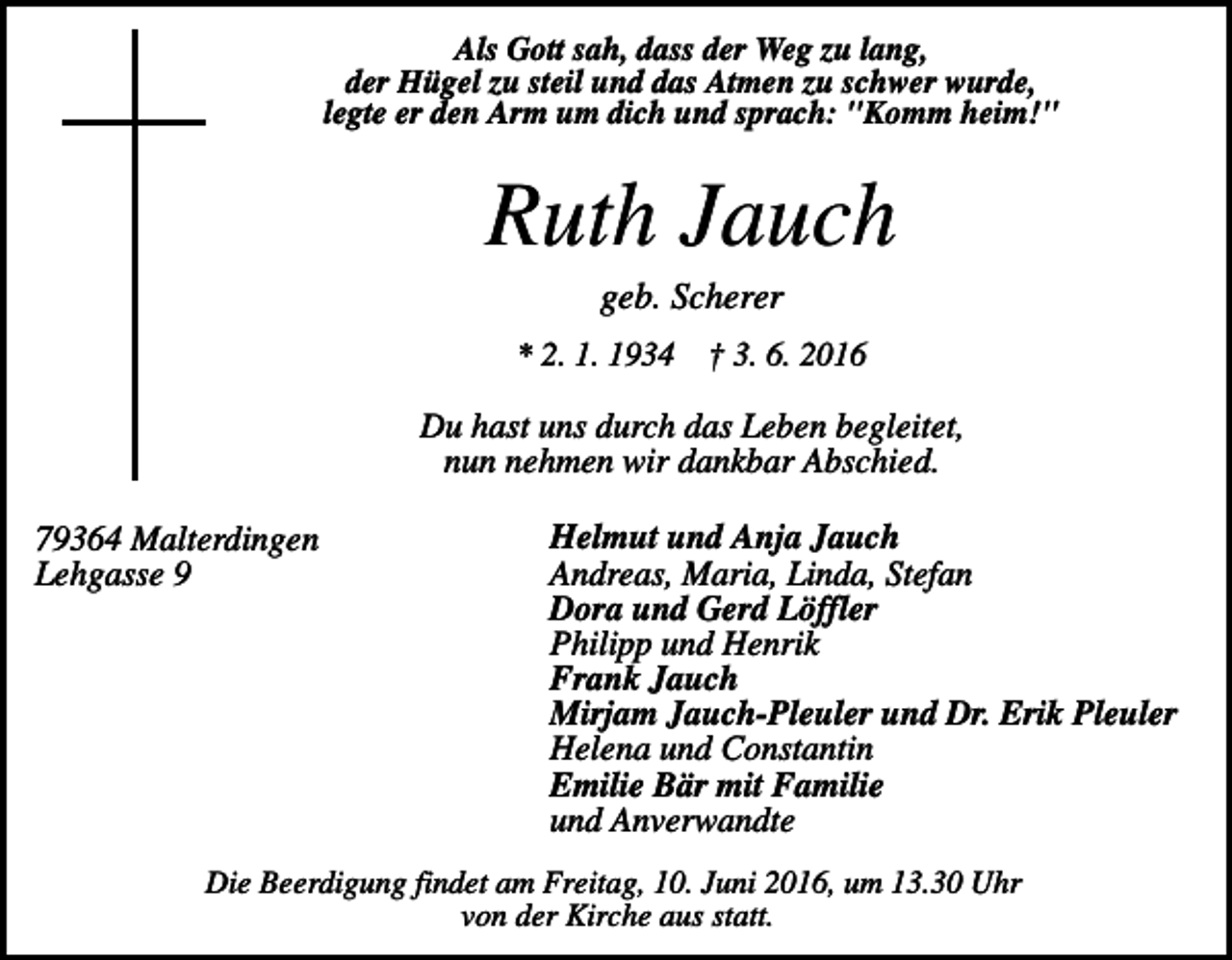<p>Als Gott sah, dass der Weg zu lang,<br />der Hügel zu steil und das Atmen zu schwer wurde,<br />legte er den Arm um dich und sprach: "Komm heim!"</p><p>Ruth Jauch<br />geb. Scherer<br />* 2. 1. 1934 † 3. 6. 2016</p><p>Du hast uns durch das Leben begleitet,<br />nun nehmen wir dankbar Abschied.<br />79364 Malterdingen<br />Lehgasse 9</p><p>Helmut und Anja Jauch<br />Andreas, Maria, Linda, Stefan<br />Dora und Gerd Löffler<br />Philipp und Henrik<br />Frank Jauch<br />Mirjam Jauch-Pleuler und Dr. Erik Pleuler<br />Helena und Constantin<br />Emilie Bär mit Familie<br />und Anverwandte</p><p>Die Beerdigung findet am Freitag, 10. Juni 2016, um 13.30 Uhr<br />von der Kirche aus statt.</p>
