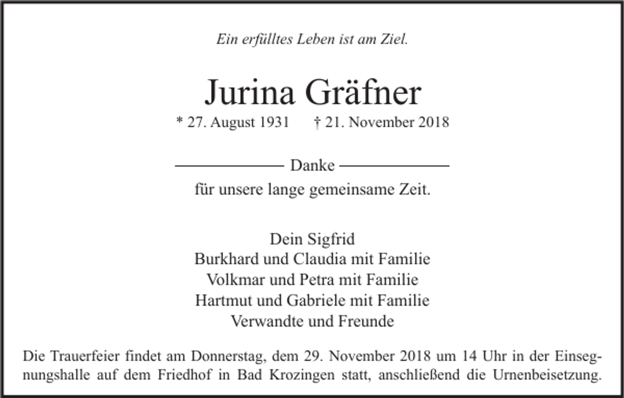 <p>Ein erfülltes Leben ist am Ziel.</p><p>Jurina Gräfner</p><p>* 27. August 1931</p><p>† 21. November 2018</p><p>Danke<br />für unsere lange gemeinsame Zeit.<br />Dein Sigfrid<br />Burkhard und Claudia mit Familie<br />Volkmar und Petra mit Familie<br />Hartmut und Gabriele mit Familie<br />Verwandte und Freunde<br />Die Trauerfeier findet am Donnerstag, dem 29. November 2018 um 14 Uhr in der Einsegnungshalle auf dem Friedhof in Bad Krozingen statt, anschließend die Urnenbeisetzung.</p>