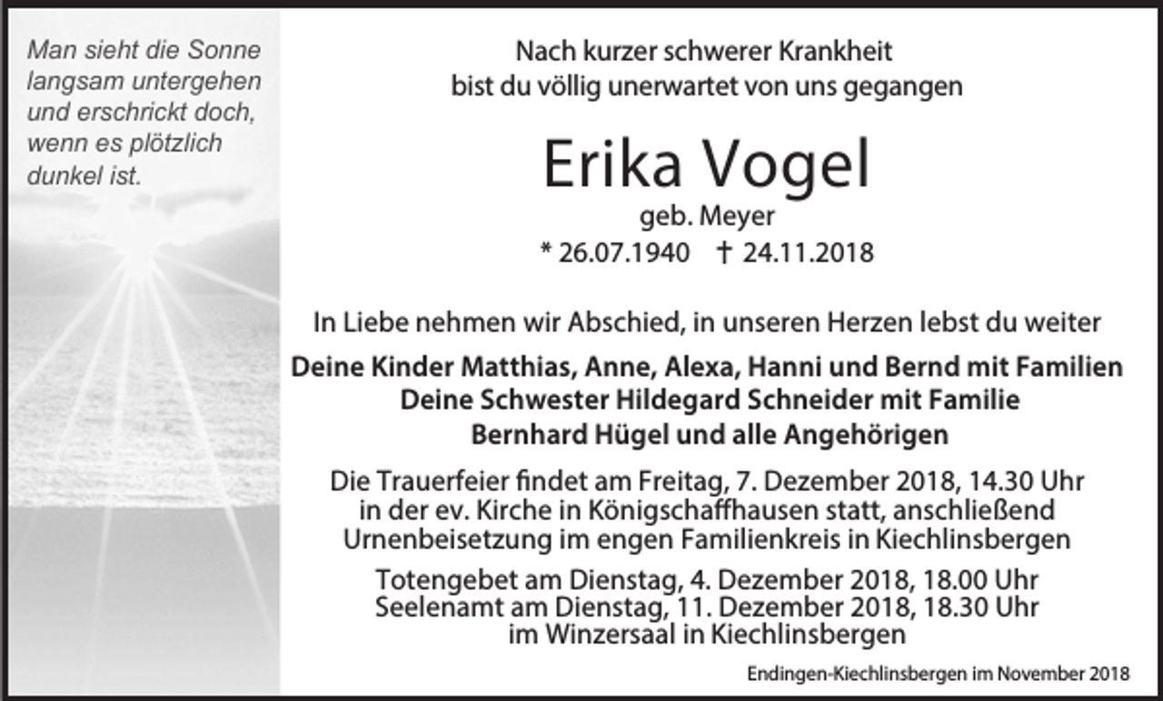 <p>Man sieht die Sonne<br />langsam untergehen<br />und erschrickt doch,<br />wenn es plötzlich<br />dunkel ist.</p><p>Nach kurzer schwerer Krankheit<br />bist du völlig unerwartet von uns gegangen</p><p>Erika Vogel</p><p>geb. Meyer<br />* 26.07.1940 24.11.2018<br />In Liebe nehmen wir Abschied, in unseren Herzen lebst du weiter<br />Deine Kinder Matthias, Anne, Alexa, Hanni und Bernd mit Familien<br />Deine Schwester Hildegard Schneider mit Familie<br />Bernhard Hügel und alle Angehörigen<br />Die Trauerfeier findet am Freitag, 7. Dezember 2018, 14.30 Uhr<br />in der ev. Kirche in Königschaffhausen statt, anschließend<br />Urnenbeisetzung im engen Familienkreis in Kiechlinsbergen<br />Totengebet am Dienstag, 4. Dezember 2018, 18.00 Uhr<br />Seelenamt am Dienstag, 11. Dezember 2018, 18.30 Uhr<br />im Winzersaal in Kiechlinsbergen<br />Endingen-Kiechlinsbergen im November 2018</p>