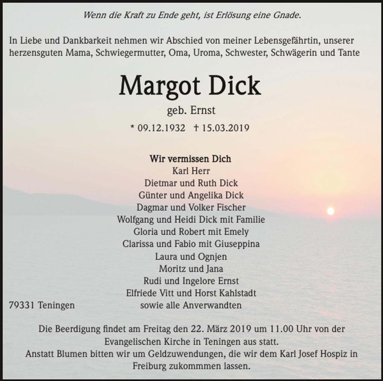 <p>Wenn die Kraft zu Ende geht, ist Erlösung eine Gnade.</p><p>In Liebe und Dankbarkeit nehmen wir Abschied von meiner Lebensgefährtin, unserer<br />herzensguten Mama, Schwiegermutter, Oma, Uroma, Schwester, Schwägerin und Tante</p><p>geb. Ernst<br />* 09.12.1932 † 15.03.2019</p><p>79331 Teningen</p><p>Karl Herr<br />Dietmar und Ruth Dick<br />Günter und Angelika Dick<br />Dagmar und Volker Fischer<br />Wolfgang und Heidi Dick mit Familie<br />Gloria und Robert mit Emely<br />Clarissa und Fabio mit Giuseppina<br />Laura und Ognjen<br />Moritz und Jana<br />Rudi und Ingelore Ernst<br />Elfriede Vitt und Horst Kahlstadt<br />sowie alle Anverwandten</p><p>Die Beerdigung ﬁndet am Freitag den 22. März 2019 um 11.00 Uhr von der<br />Evangelischen Kirche in Teningen aus statt.<br />Anstatt Blumen bitten wir um Geldzuwendungen, die wir dem Karl Josef Hospiz in<br />Freiburg zukommmen lassen.</p>