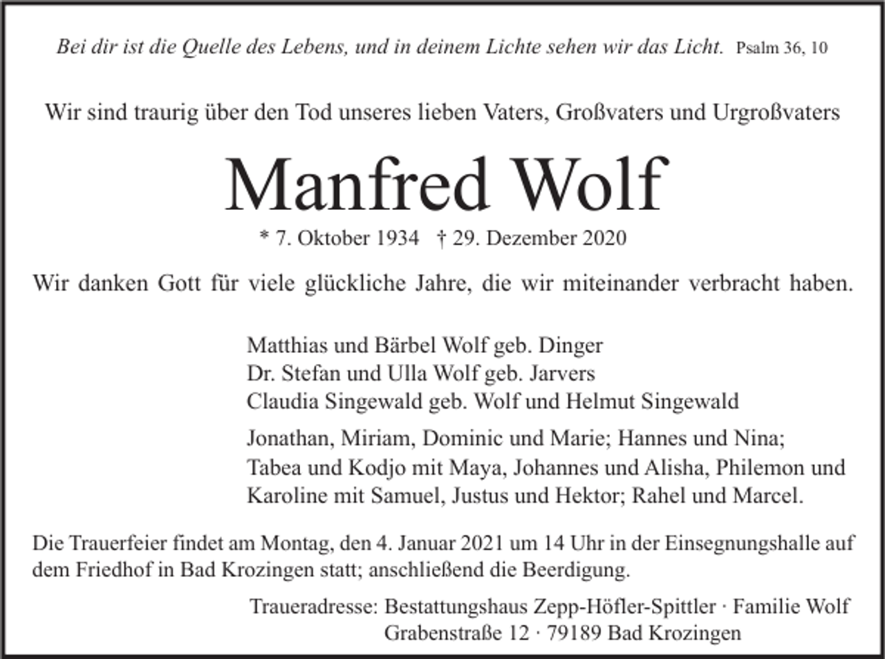 <p>Bei dir ist die Quelle des Lebens, und in deinem Lichte sehen wir das Licht.</p><p>Psalm 36, 10</p><p>Wir sind traurig über den Tod unseres lieben Vaters, Großvaters und Urgroßvaters</p><p>Manfred Wolf<br />* 7. Oktober 1934 † 29. Dezember 2020</p><p>Wir danken Gott für viele glückliche Jahre, die wir miteinander verbracht haben.<br />Matthias und Bärbel Wolf geb. Dinger<br />Dr. Stefan und Ulla Wolf geb. Jarvers<br />Claudia Singewald geb. Wolf und Helmut Singewald<br />Jonathan, Miriam, Dominic und Marie; Hannes und Nina;<br />Tabea und Kodjo mit Maya, Johannes und Alisha, Philemon und<br />Karoline mit Samuel, Justus und Hektor; Rahel und Marcel.<br />Die Trauerfeier findet am Montag, den 4. Januar 2021 um 14 Uhr in der Einsegnungshalle auf<br />dem Friedhof in Bad Krozingen statt; anschließend die Beerdigung.<br />Traueradresse: Bestattungshaus Zepp-Höfler-Spittler ∙ Familie Wolf<br />Grabenstraße 12 ∙ 79189 Bad Krozingen</p>