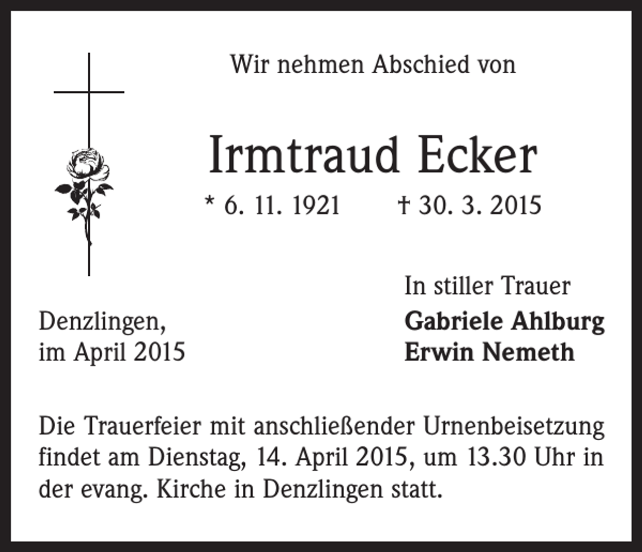 <p>Wir nehmen Abschied von</p><p>Irmtraud Ecker<br />* 6. 11. 1921 † 30. 3. 2015</p><p>Denzlingen,<br />im April 2015</p><p>In stiller Trauer<br />Gabriele Ahlburg<br />Erwin Nemeth</p><p>Die Trauerfeier mit anschließender Urnenbeisetzung<br />findet am Dienstag, 14. April 2015, um 13.30 Uhr in<br />der evang. Kirche in Denzlingen statt.</p>