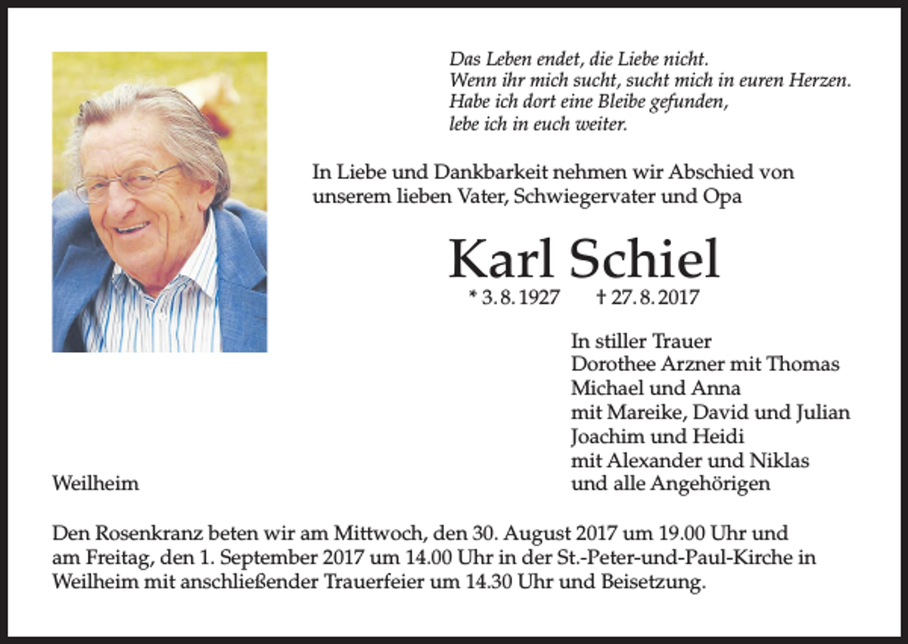 <p>Das Leben endet, die Liebe nicht.<br />Wenn ihr mich sucht, sucht mich in euren Herzen.<br />Habe ich dort eine Bleibe gefunden,<br />lebe ich in euch weiter.</p><p>In Liebe und Dankbarkeit nehmen wir Abschied von<br />unserem lieben Vater, Schwiegervater und Opa</p><p>Karl Schiel<br />* 3. 8. 1927</p><p>Weilheim</p><p>† 27. 8. 2017</p><p>In stiller Trauer<br />Dorothee Arzner mit Thomas<br />Michael und Anna<br />mit Mareike, David und Julian<br />Joachim und Heidi<br />mit Alexander und Niklas<br />und alle Angehörigen</p><p>Den Rosenkranz beten wir am Mittwoch, den 30. August 2017 um 19.00 Uhr und<br />am Freitag, den 1. September 2017 um 14.00 Uhr in der St.-Peter-und-Paul-Kirche in<br />Weilheim mit anschließender Trauerfeier um 14.30 Uhr und Beisetzung.</p>