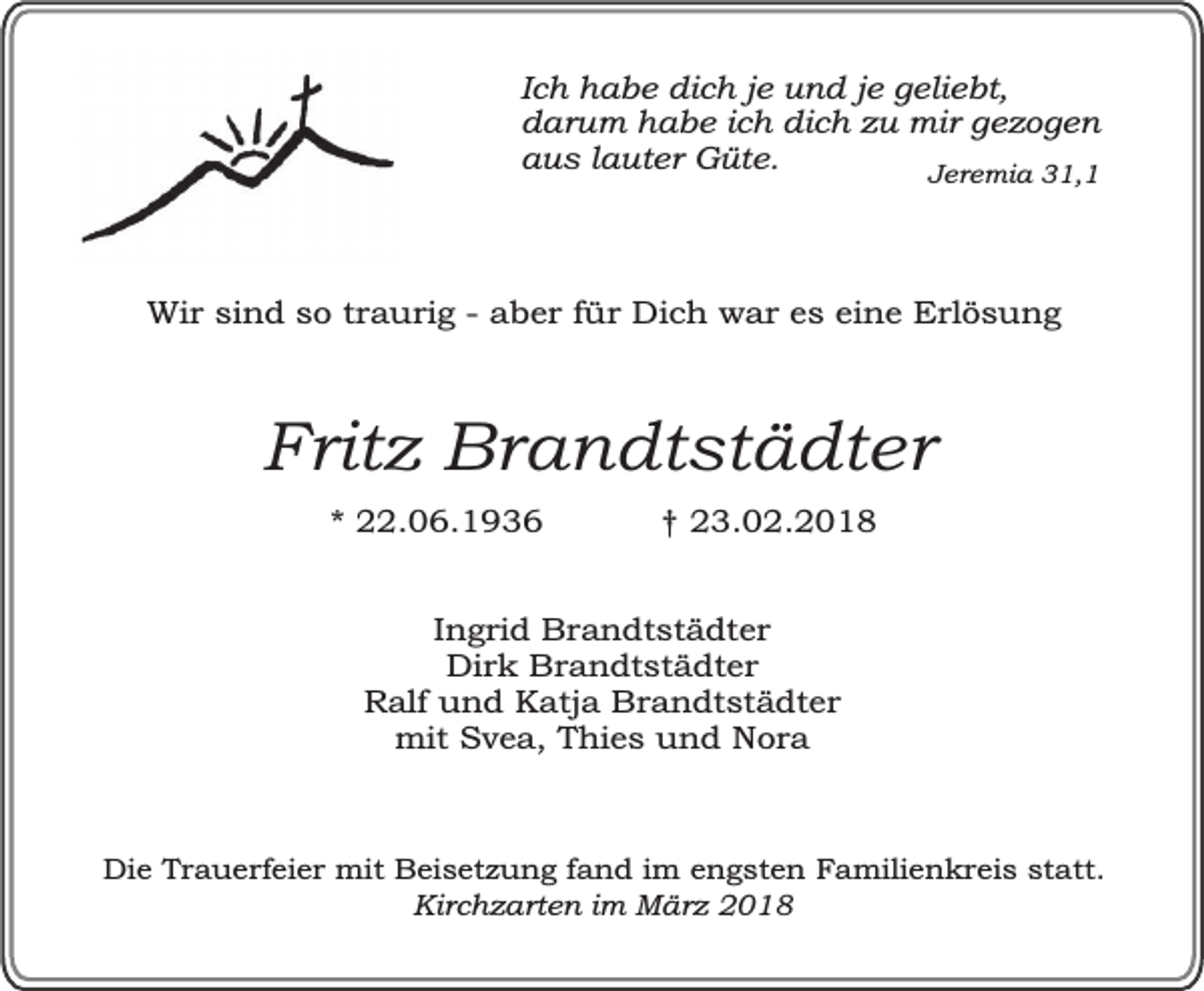 <p>Ich habe dich je und je geliebt,<br />darum habe ich dich zu mir gezogen<br />aus lauter Güte.<br />Jeremia 31,1</p><p>Wir sind so traurig - aber für Dich war es eine Erlösung</p><p>Fritz Brandtstädter<br />* 22.06.1936</p><p>† 23.02.2018</p><p>Ingrid Brandtstädter<br />Dirk Brandtstädter<br />Ralf und Katja Brandtstädter<br />mit Svea, Thies und Nora</p><p>Die Trauerfeier mit Beisetzung fand im engsten Familienkreis statt.<br />Kirchzarten im März 2018</p>