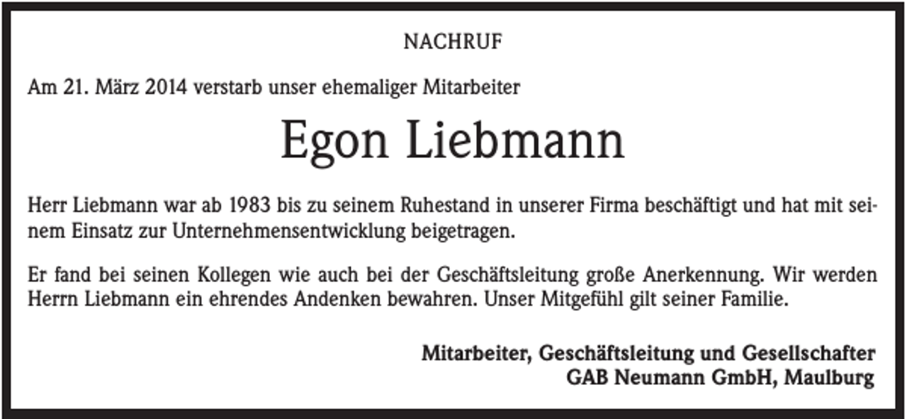 <p>NACHRUF<br />Am 21. März 2014 verstarb unser ehemaliger Mitarbeiter</p><p>Egon Liebmann<br />Herr Liebmann war ab 1983 bis zu seinem Ruhestand in unserer Firma beschäftigt und hat mit seinem Einsatz zur Unternehmensentwicklung beigetragen.<br />Er fand bei seinen Kollegen wie auch bei der Geschäftsleitung große Anerkennung. Wir werden<br />Herrn Liebmann ein ehrendes Andenken bewahren. Unser Mitgefühl gilt seiner Familie.<br />Mitarbeiter, Geschäftsleitung und Gesellschafter<br />GAB Neumann GmbH, Maulburg</p>