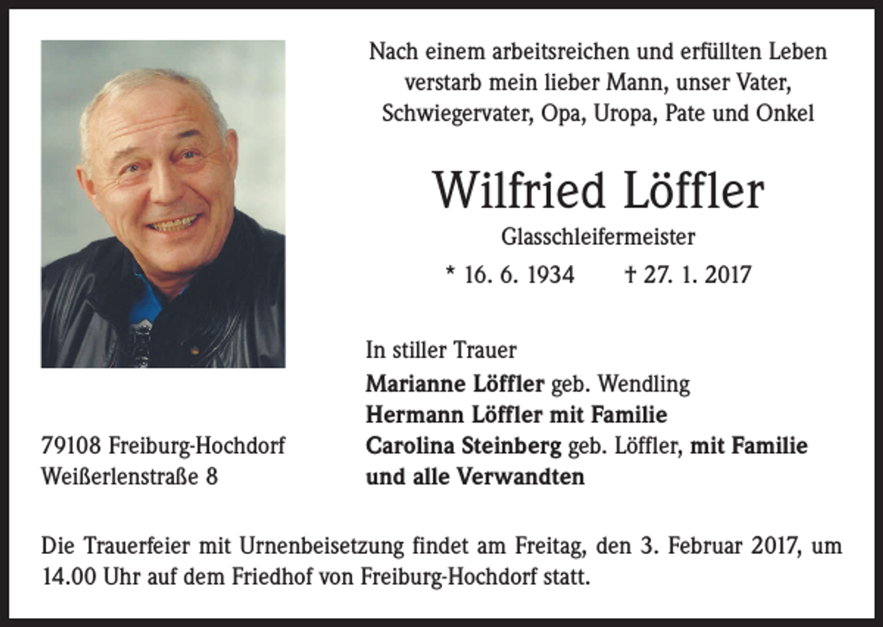 <p>Nach einem arbeitsreichen und erfüllten Leben<br />verstarb mein lieber Mann, unser Vater,<br />Schwieger­vater, Opa, Uropa, Pate und Onkel</p><p>Wilfried Löffler<br />Glasschleifermeister<br />* 16. 6. 1934 † 27. 1. 2019108 Freiburg-Hochdorf<br />Weißerlenstraße 8</p><p>In stiller Trauer<br />Marianne Löffler geb. Wendling<br />Hermann Löffler mit Familie<br />Carolina Steinberg geb. Löffler, mit Familie<br />und alle Verwandten</p><p>Die Trauerfeier mit Urnenbeisetzung findet am Freitag, den 3. Februar 2017, um<br />14.00 Uhr auf dem Friedhof von Freiburg-Hochdorf statt.</p>
