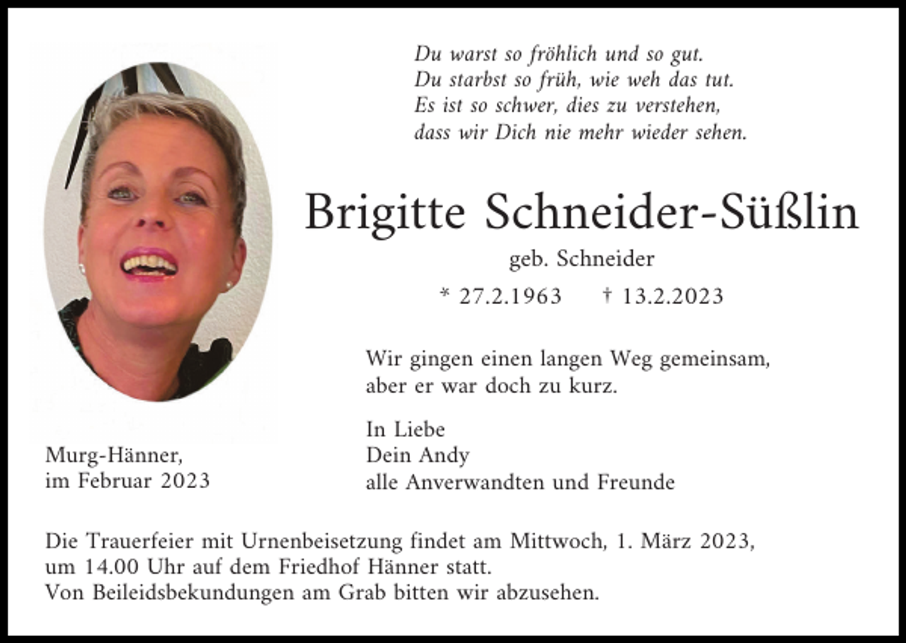 <p>Du warst so fröhlich und so gut.<br />Du starbst so früh, wie weh das tut.<br />Es ist so schwer, dies zu verstehen,<br />dass wir Dich nie mehr wieder sehen.</p><p>Brigitte Schneider-Süßlin<br />geb. Schneider<br />* 27.2.1963<br />† 13.2.2023<br />Wir gingen einen langen Weg gemeinsam,<br />aber er war doch zu kurz.<br />Murg-Hänner,<br />im Februar 2023</p><p>In Liebe<br />Dein Andy<br />alle Anverwandten und Freunde</p><p>Die Trauerfeier mit Urnenbeisetzung findet am Mittwoch, 1. März 2023,<br />um 14.00 Uhr auf dem Friedhof Hänner statt.<br />Von Beileidsbekundungen am Grab bitten wir abzusehen.</p>