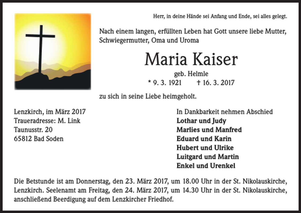 <p>Herr, in deine Hände sei Anfang und Ende, sei alles gelegt.</p><p>Nach einem langen, erfüllten Leben hat Gott unsere liebe Mutter,<br />Schwiegermutter, Oma und Uroma</p><p>Maria Kaiser<br />geb. Helmle<br />* 9. 3. 1921 † 16. 3. 2017</p><p>zu sich in seine Liebe heimgeholt.<br />Lenzkirch, im März 2017<br />In Dankbarkeit nehmen Abschied<br />Traueradresse: M. Link<br />Lothar und Judy<br />Taunusstr. 20<br />Marlies und Manfred<br />65812 Bad Soden Eduard und Karin<br />Hubert und Ulrike<br />Luitgard und Martin<br />Enkel und Urenkel<br />Die Betstunde ist am Donnerstag, den 23. März 2017, um 18.00 Uhr in der St. Nikolauskirche,<br />Lenzkirch. Seelenamt am Freitag, den 24. März 2017, um 14.30 Uhr in der St. Nikolauskirche,<br />anschließend Beerdigung auf dem Lenzkircher Friedhof.</p>