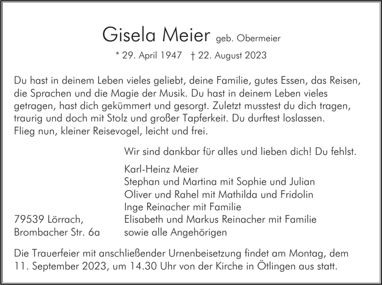 <p>Gisela Meier geb. Obermeier<br />* 29. April 1947 † 22. August 2023</p><p>Du hast in deinem Leben vieles geliebt, deine Familie, gutes Essen, das Reisen,<br />die Sprachen und die Magie der Musik. Du hast in deinem Leben vieles<br />getragen, hast dich gekümmert und gesorgt. Zuletzt musstest du dich tragen,<br />traurig und doch mit Stolz und großer Tapferkeit. Du durftest loslassen.<br />Flieg nun, kleiner Reisevogel, leicht und frei.<br />Wir sind dankbar für alles und lieben dich! Du fehlst.</p><p>79539 Lörrach,<br />Brombacher Str. 6a</p><p>Karl-Heinz Meier<br />Stephan und Martina mit Sophie und Julian<br />Oliver und Rahel mit Mathilda und Fridolin<br />Inge Reinacher mit Familie<br />Elisabeth und Markus Reinacher mit Familie<br />sowie alle Angehörigen</p><p>Die Trauerfeier mit anschließender Urnenbeisetzung findet am Montag, dem<br />11. September 2023, um 14.30 Uhr von der Kirche in Ötlingen aus statt.</p>