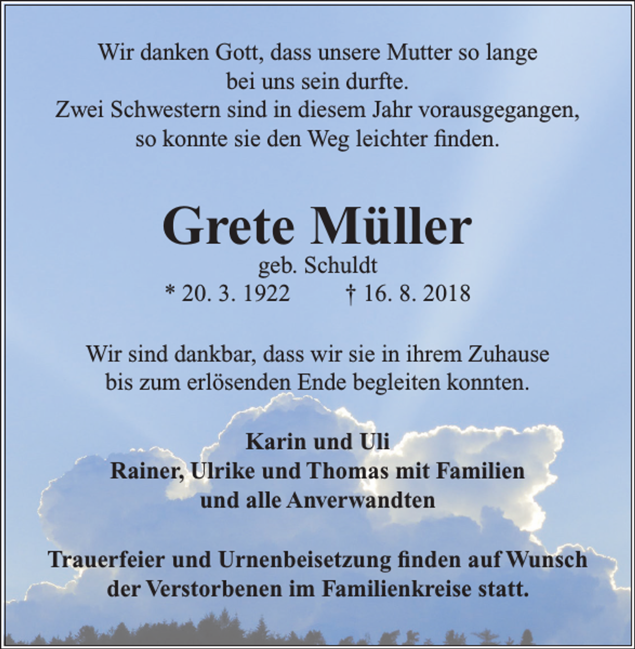 <p>Wir danken Gott, dass unsere Mutter so lange<br />bei uns sein durfte.<br />Zwei Schwestern sind in diesem Jahr vorausgegangen,<br />so konnte sie den Weg leichter finden.</p><p>Grete Müller<br />geb. Schuldt<br />* 20. 3. 1922<br />† 16. 8. 2018</p><p>Wir sind dankbar, dass wir sie in ihrem Zuhause<br />bis zum erlösenden Ende begleiten konnten.<br />Karin und Uli<br />Rainer, Ulrike und Thomas mit Familien<br />und alle Anverwandten<br />Trauerfeier und Urnenbeisetzung finden auf Wunsch<br />der Verstorbenen im Familienkreise statt.</p>