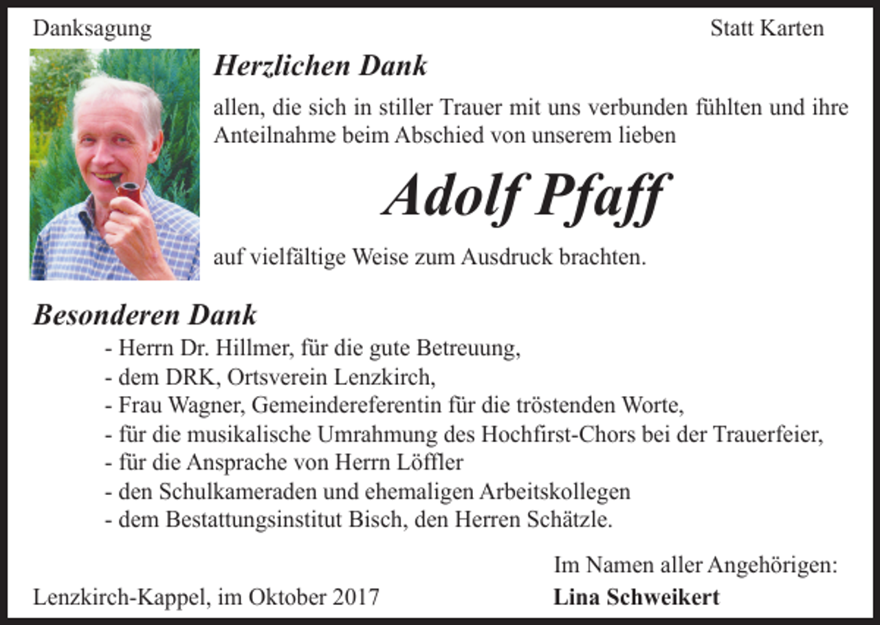 <p>Danksagung</p><p>Statt Karten</p><p>Herzlichen Dank<br />allen, die sich in stiller Trauer mit uns verbunden fühlten und ihre<br />Anteilnahme beim Abschied von unserem lieben</p><p>Adolf Pfaff</p><p>auf vielfältige Weise zum Ausdruck brachten.</p><p>Besonderen Dank</p><p>- Herrn Dr. Hillmer, für die gute Betreuung,<br />- dem DRK, Ortsverein Lenzkirch,<br />- Frau Wagner, Gemeindereferentin für die tröstenden Worte,<br />- für die musikalische Umrahmung des Hochfirst-Chors bei der Trauerfeier,<br />- für die Ansprache von Herrn Löffler<br />- den Schulkameraden und ehemaligen Arbeitskollegen<br />- dem Bestattungsinstitut Bisch, den Herren Schätzle.</p><p>Lenzkirch-Kappel, im Oktober 2017</p><p>Im Namen aller Angehörigen:<br />Lina Schweikert</p>