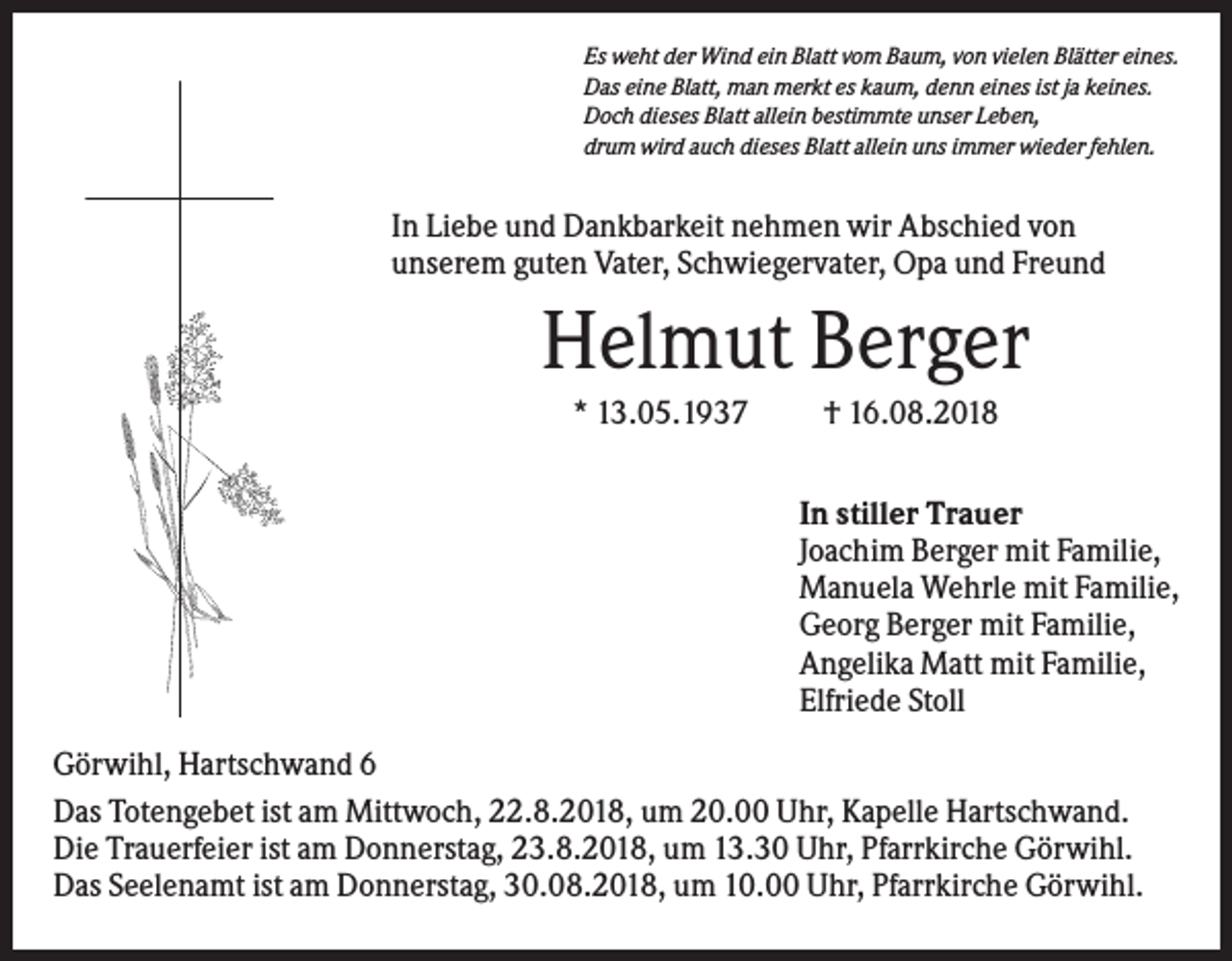 <p>Es weht der Wind ein Blatt vom Baum, von vielen Blätter eines.<br />Das eine Blatt, man merkt es kaum, denn eines ist ja keines.<br />Doch dieses Blatt allein bestimmte unser Leben,<br />drum wird auch dieses Blatt allein uns immer wieder fehlen.</p><p>In Liebe und Dankbarkeit nehmen wir Abschied von<br />unserem guten Vater, Schwiegervater, Opa und Freund</p><p>Helmut Berger<br />* 13.05.1937</p><p>† 16.08.2018<br />In stiller Trauer<br />Joachim Berger mit Familie,<br />Manuela Wehrle mit Familie,<br />Georg Berger mit Familie,<br />Angelika Matt mit Familie,<br />Elfriede Stoll</p><p>Görwihl, Hartschwand 6<br />Das Totengebet ist am Mittwoch, 22.8.2018, um 20.00 Uhr, Kapelle Hartschwand.<br />Die Trauerfeier ist am Donnerstag, 23.8.2018, um 13.30 Uhr, Pfarrkirche Görwihl.<br />Das Seelenamt ist am Donnerstag, 30.08.2018, um 10.00 Uhr, Pfarrkirche Görwihl.</p>