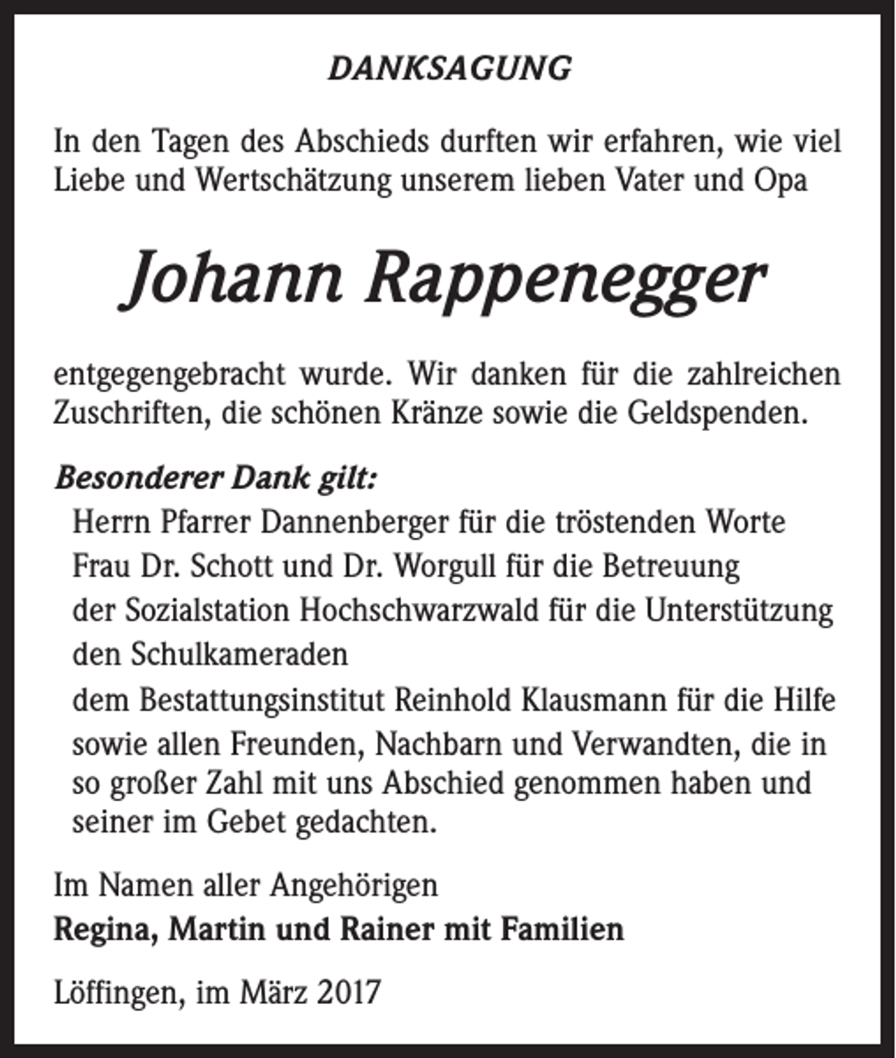 <p>DANKSAGUNG<br />In den Tagen des Abschieds durften wir erfahren, wie viel<br />Liebe und Wertschätzung unserem lieben Vater und Opa</p><p>Johann Rappenegger<br />entgegengebracht wurde. Wir danken für die zahlreichen<br />Zuschriften, die schönen Kränze sowie die Geldspenden.<br />Besonderer Dank gilt:<br />Herrn Pfarrer Dannenberger für die tröstenden Worte<br />Frau Dr. Schott und Dr. Worgull für die Betreuung<br />der Sozialstation Hochschwarzwald für die Unterstützung<br />den Schulkameraden<br />dem Bestattungsinstitut Reinhold Klausmann für die Hilfe<br />sowie allen Freunden, Nachbarn und Verwandten, die in<br />so großer Zahl mit uns Abschied genommen haben und<br />seiner im Gebet gedachten.<br />Im Namen aller Angehörigen<br />Regina, Martin und Rainer mit Familien<br />Löffingen, im März 2017</p>