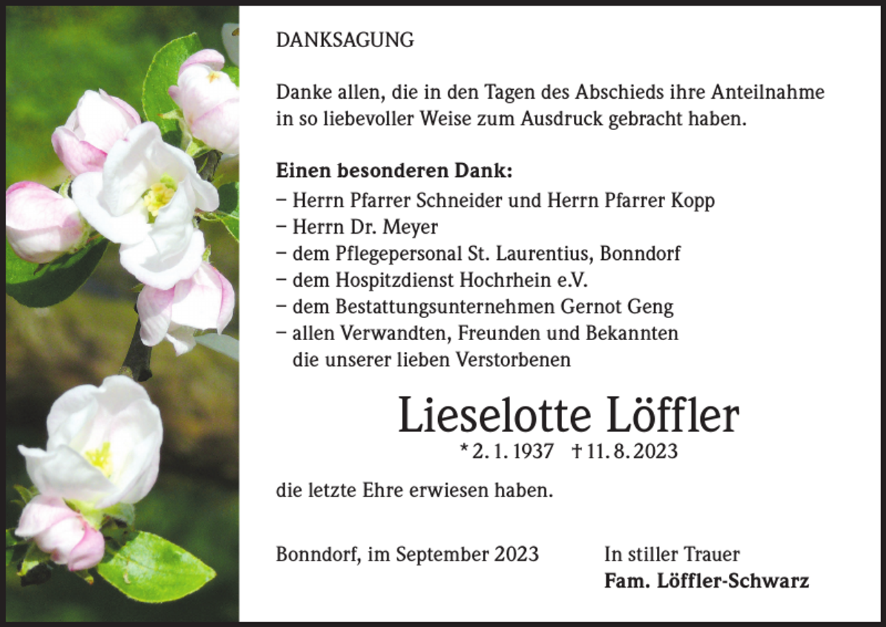 <p>DANKSAGUNG<br />Danke allen, die in den Tagen des Abschieds ihre Anteilnahme<br />in so liebevoller Weise zum Ausdruck gebracht haben.<br />Einen besonderen Dank:<br />– Herrn Pfarrer Schneider und Herrn Pfarrer Kopp<br />– Herrn Dr. Meyer<br />– dem Pflegepersonal St. Laurentius, Bonndorf<br />– dem Hospitzdienst Hochrhein e.V.<br />– dem Bestattungsunternehmen Gernot Geng<br />– allen Verwandten, Freunden und Bekannten<br />die unserer lieben Verstorbenen</p><p>Lieselotte<br />Löffler<br />* 2. 1. 1937 † 11. 8. 2023<br />die letzte Ehre erwiesen haben.<br />Bonndorf, im September 2023 In stiller Trauer<br />Fam. Löffler-Schwarz</p>