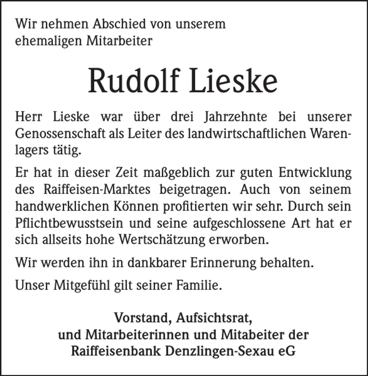 <p>Wir nehmen Abschied von unserem<br />ehemaligen Mitarbeiter</p><p>Rudolf Lieske<br />Herr Lieske war über drei Jahrzehnte bei unserer<br />Genossen­schaft als Leiter des landwirtschaftlichen Warenlagers tätig.<br />Er hat in dieser Zeit maßgeblich zur guten Entwicklung<br />des Raiffeisen-Marktes beigetragen. Auch von seinem<br />handwerklichen Können profitierten wir sehr. Durch sein<br />Pflichtbewusstsein und seine aufgeschlossene Art hat er<br />sich allseits hohe Wertschätzung erworben.<br />Wir werden ihn in dankbarer Erinnerung behalten.<br />Unser Mitgefühl gilt seiner Familie.<br />Vorstand, Aufsichtsrat,<br />und Mitarbeiterinnen und Mitabeiter der<br />Raiffeisenbank Denzlingen-Sexau eG</p>