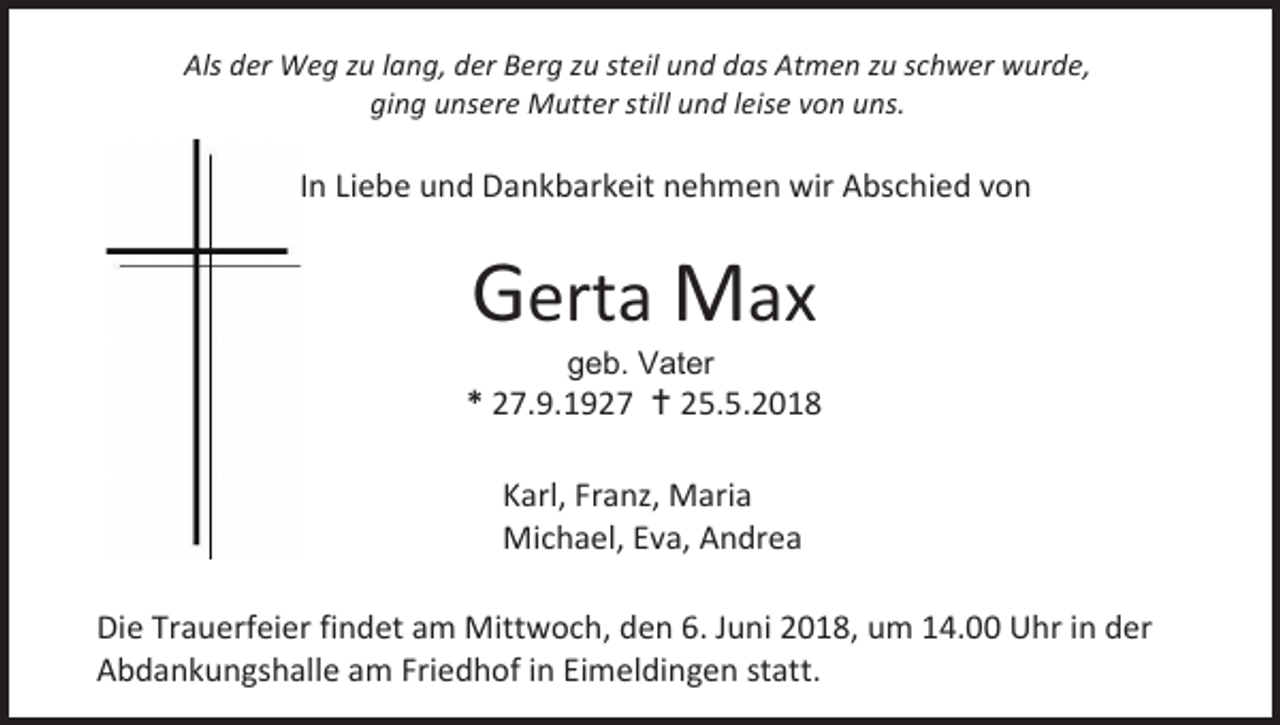<p>Als der Weg zu lang, der Berg zu steil und das Atmen zu schwer wurde,<br />ging unsere Mutter still und leise von uns.</p><p>In Liebe und Dankbarkeit nehmen wir Abschied von</p><p>Gerta Max<br />geb. Vater</p><p>* 27.9.1927  25.5.2018<br />Karl, Franz, Maria<br />Michael, Eva, Andrea<br />Die Trauerfeier findet am Mittwoch, den 6. Juni 2018, um 14.00 Uhr in der<br />Abdankungshalle am Friedhof in Eimeldingen statt.</p>